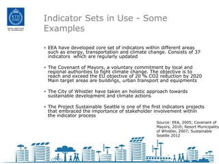 Indicator Sets in Use - Some
Examples

• EEA have developed core set of indicators within different areas
  such as energy, transportation and climate change. Consists of 37
  indicators which are regularly updated

• The Covenant of Mayors, a voluntary commitment by local and
  regional authorities to fight climate change. The objective is to
  reach and exceed the EU objective of 20 % CO2 reduction by 2020
  Main target areas are buildings, urban transport and equipments

• The City of Whistler have taken an holistic approach towards
  sustainable development and climate actions

• The Project Sustainable Seattle is one of the first indicators projects
  that embraced the importance of stakeholder involvement within
  the indicator process
                                                   Source: EEA, 2005; Covenant of
                                                   Mayors, 2010; Resort Municipality
                                                   of Whistler, 2007; Sustainable
                                                   Seattle 2012
 