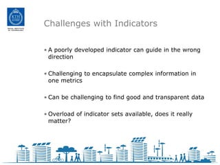 Challenges with Indicators

• A poorly developed indicator can guide in the wrong
  direction

• Challenging to encapsulate complex information in
  one metrics

• Can be challenging to find good and transparent data

• Overload of indicator sets available, does it really
  matter?
 