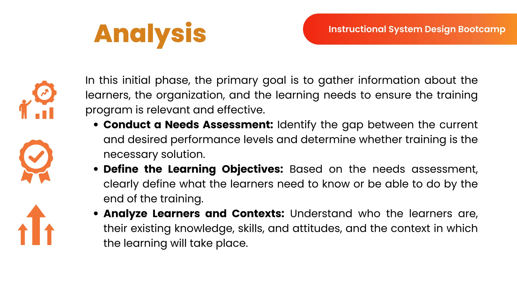 Analysis
In this initial phase, the primary goal is to gather information about the
learners, the organization, and the learning needs to ensure the training
program is relevant and effective.
Conduct a Needs Assessment: Identify the gap between the current
and desired performance levels and determine whether training is the
necessary solution.
Define the Learning Objectives: Based on the needs assessment,
clearly define what the learners need to know or be able to do by the
end of the training.
Analyze Learners and Contexts: Understand who the learners are,
their existing knowledge, skills, and attitudes, and the context in which
the learning will take place.
Instructional System Design Bootcamp
 