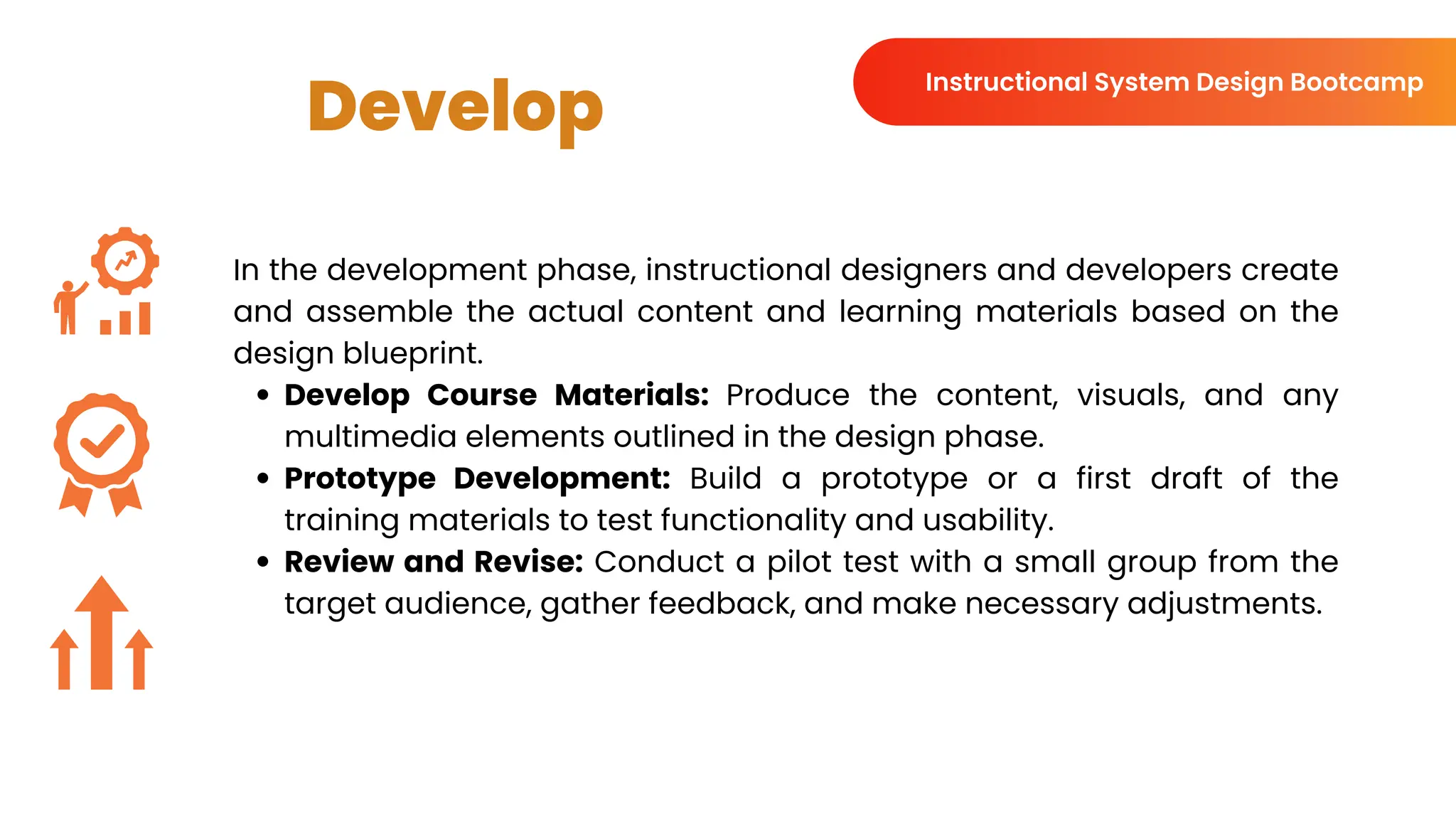 Develop
In the development phase, instructional designers and developers create
and assemble the actual content and learning materials based on the
design blueprint.
Develop Course Materials: Produce the content, visuals, and any
multimedia elements outlined in the design phase.
Prototype Development: Build a prototype or a first draft of the
training materials to test functionality and usability.
Review and Revise: Conduct a pilot test with a small group from the
target audience, gather feedback, and make necessary adjustments.
Instructional System Design Bootcamp
 