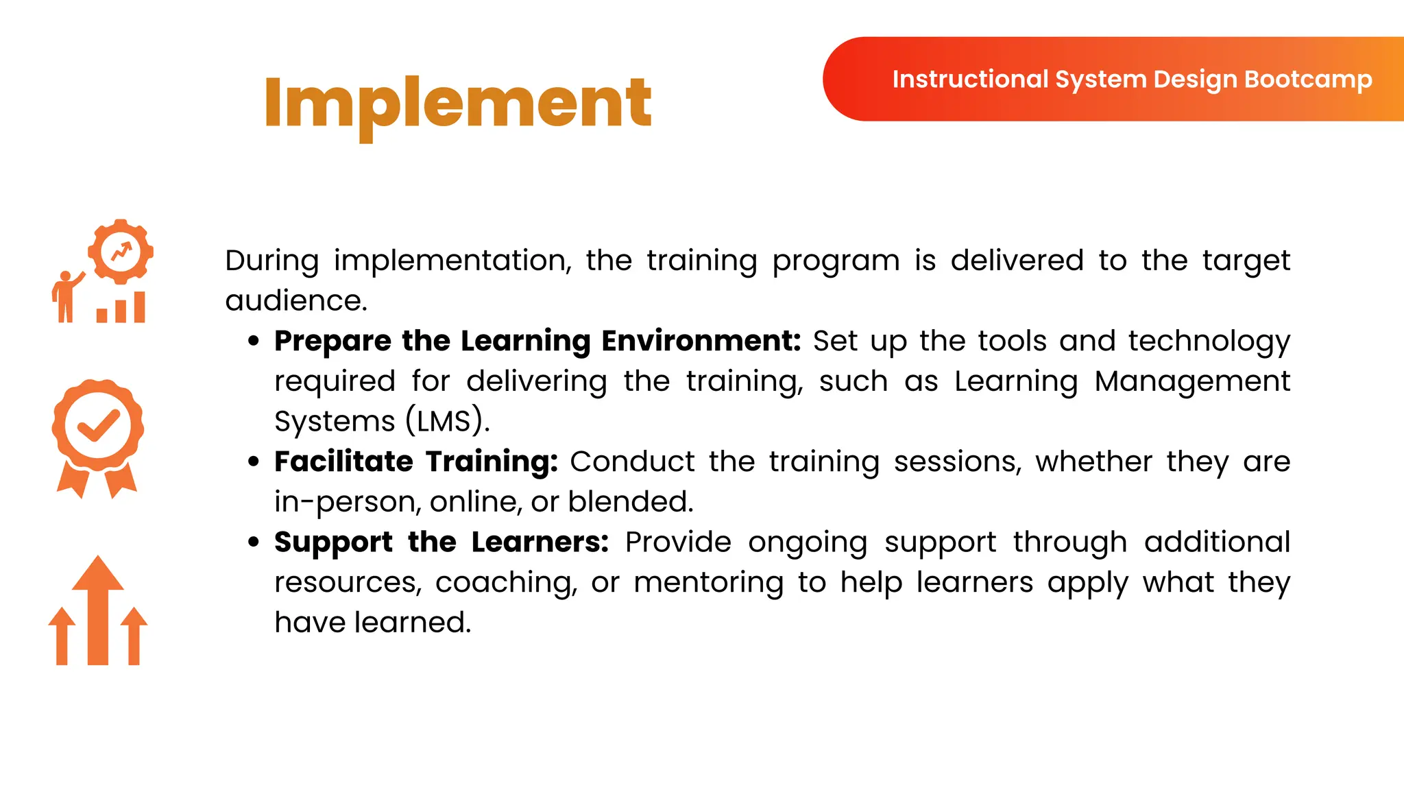 Implement
During implementation, the training program is delivered to the target
audience.
Prepare the Learning Environment: Set up the tools and technology
required for delivering the training, such as Learning Management
Systems (LMS).
Facilitate Training: Conduct the training sessions, whether they are
in-person, online, or blended.
Support the Learners: Provide ongoing support through additional
resources, coaching, or mentoring to help learners apply what they
have learned.
Instructional System Design Bootcamp
 