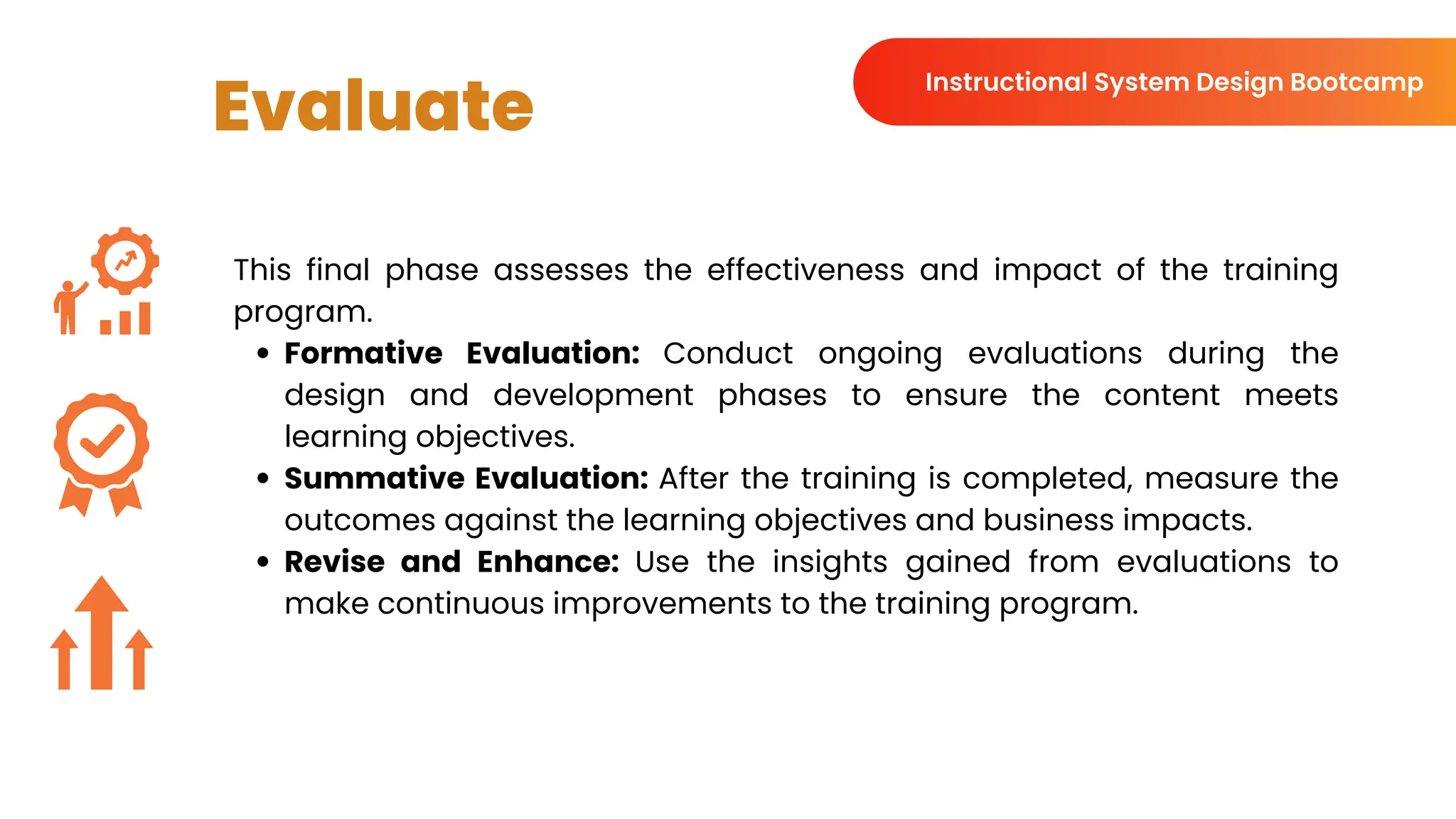 Evaluate
This final phase assesses the effectiveness and impact of the training
program.
Formative Evaluation: Conduct ongoing evaluations during the
design and development phases to ensure the content meets
learning objectives.
Summative Evaluation: After the training is completed, measure the
outcomes against the learning objectives and business impacts.
Revise and Enhance: Use the insights gained from evaluations to
make continuous improvements to the training program.
Instructional System Design Bootcamp
 