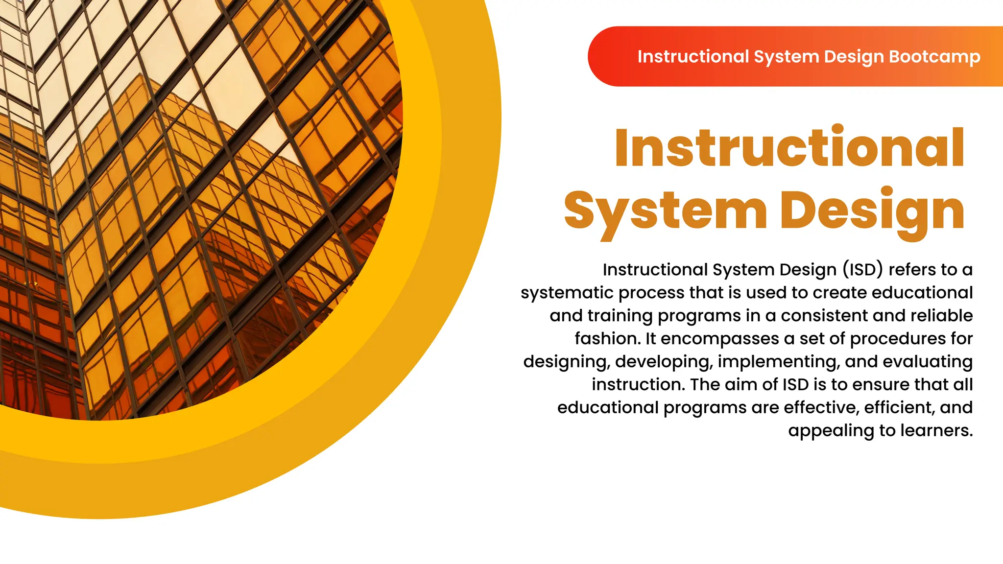 Instructional
System Design
Instructional System Design (ISD) refers to a
systematic process that is used to create educational
and training programs in a consistent and reliable
fashion. It encompasses a set of procedures for
designing, developing, implementing, and evaluating
instruction. The aim of ISD is to ensure that all
educational programs are effective, efficient, and
appealing to learners.
Instructional System Design Bootcamp
 