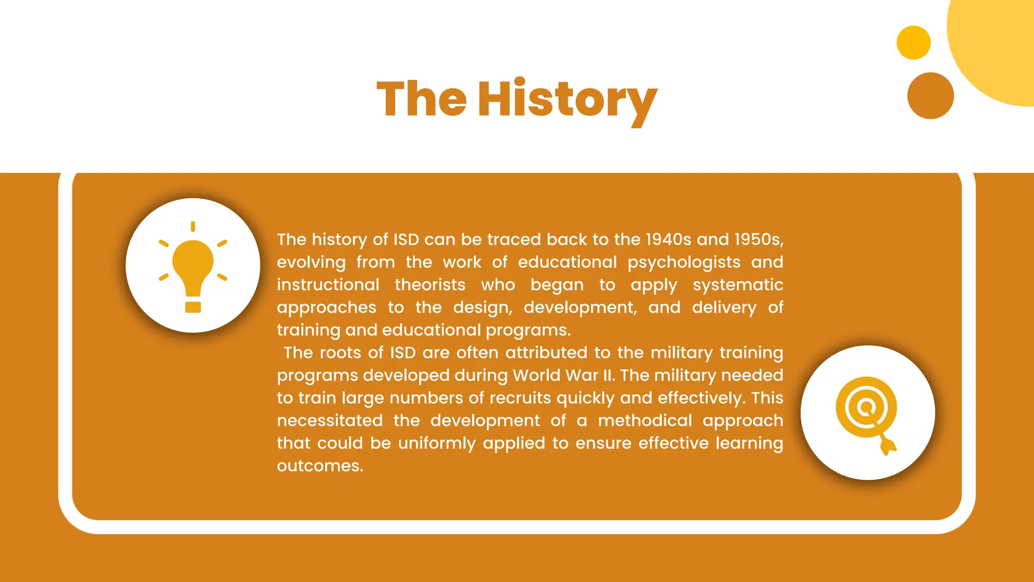 The History
The history of ISD can be traced back to the 1940s and 1950s,
evolving from the work of educational psychologists and
instructional theorists who began to apply systematic
approaches to the design, development, and delivery of
training and educational programs.
The roots of ISD are often attributed to the military training
programs developed during World War II. The military needed
to train large numbers of recruits quickly and effectively. This
necessitated the development of a methodical approach
that could be uniformly applied to ensure effective learning
outcomes.
 