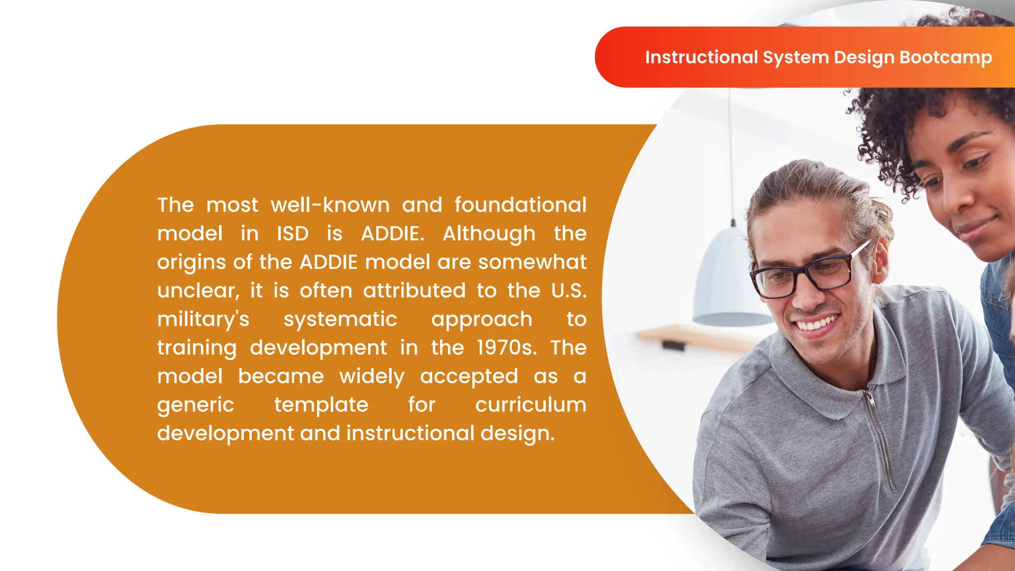 The most well-known and foundational
model in ISD is ADDIE. Although the
origins of the ADDIE model are somewhat
unclear, it is often attributed to the U.S.
military's systematic approach to
training development in the 1970s. The
model became widely accepted as a
generic template for curriculum
development and instructional design.
Instructional System Design Bootcamp
 