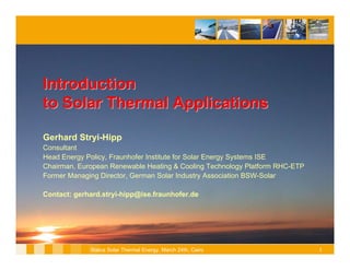 Introduction
to Solar Thermal Applications

Gerhard Stryi-Hipp
Consultant
Head Energy Policy, Fraunhofer Institute for Solar Energy Systems ISE
Chairman, European Renewable Heating & Cooling Technology Platform RHC-ETP
Former Managing Director, German Solar Industry Association BSW-Solar

Contact: gerhard.stryi-hipp@ise.fraunhofer.de




             Status Solar Thermal Energy, March 24th, Cairo                  1
 