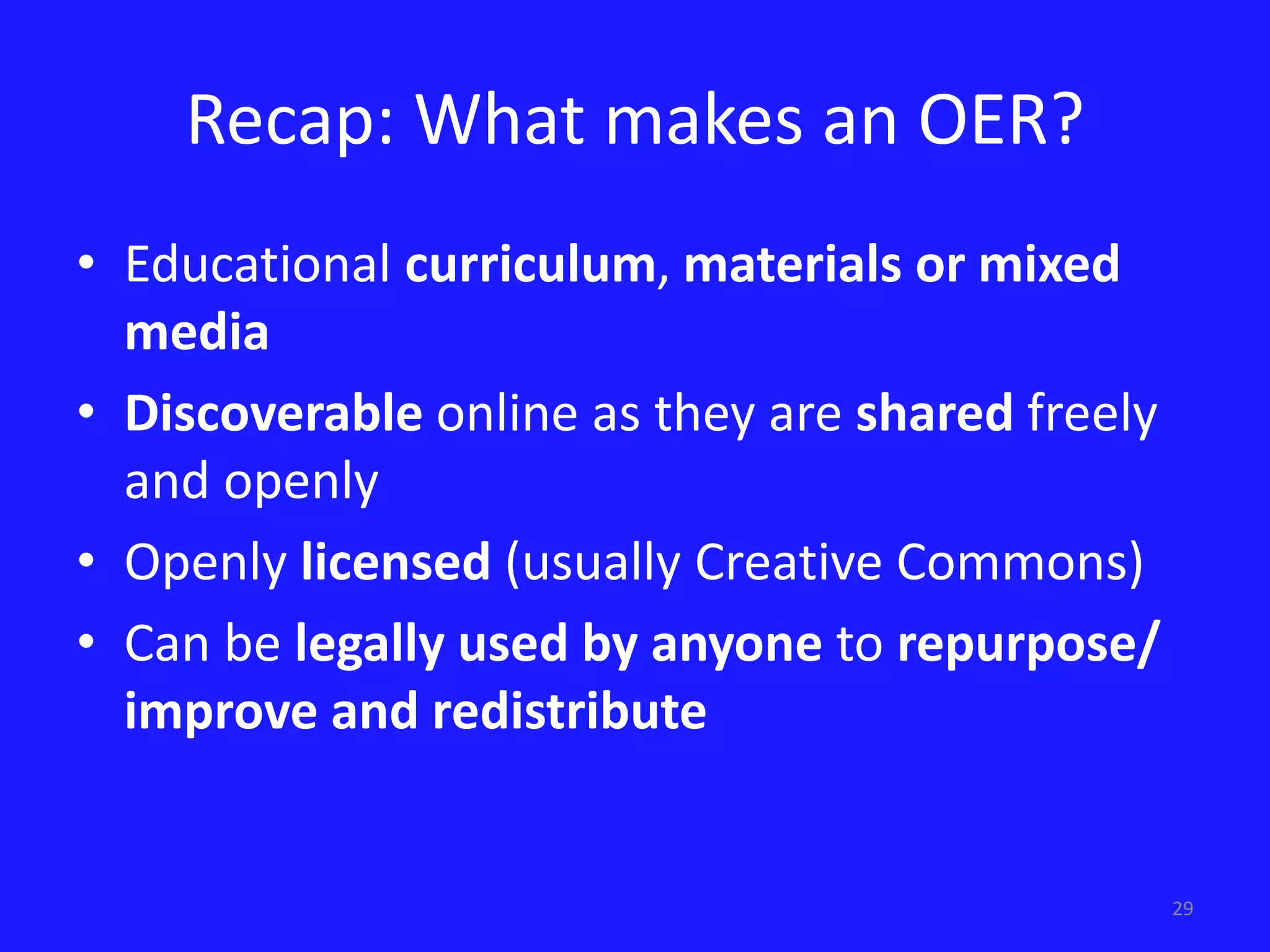 29 
Recap: What makes an OER? 
• Educational curriculum, materials or mixed 
media 
• Discoverable online as they are shared freely 
and openly 
• Openly licensed (usually Creative Commons) 
• Can be legally used by anyone to repurpose/ 
improve and redistribute 
 