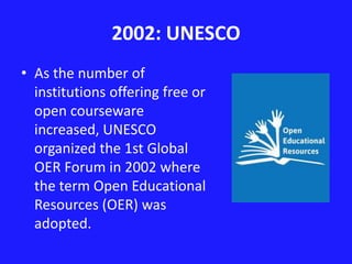 2002: UNESCO 
• As the number of 
institutions offering free or 
open courseware 
increased, UNESCO 
organized the 1st Global 
OER Forum in 2002 where 
the term Open Educational 
Resources (OER) was 
adopted. 
 