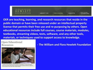 OER are teaching, learning, and research resources that reside in the 
public domain or have been released under an intellectual property 
license that permits their free use and re-purposing by others. Open 
educational resources include full courses, course materials, modules, 
textbooks, streaming videos, tests, software, and any other tools, 
materials, or techniques used to support access to knowledge. 
- The William and Flora Hewlett Foundation 
 