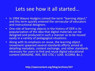 Lets see how it all started… 
• In 1994 Wayne Hodgins coined the term “learning object,” 
and this term quickly entered the vernacular of educators 
and instructional designers. 
• One role of learning objects in the history of OER is its 
popularization of the idea that digital materials can be 
designed and produced in such a manner as to be reused 
easily in a variety of pedagogical situations. 
• Along with its emphasis on reuse, the learning object 
movement spawned several standards efforts aimed at 
detailing metadata, content exchange, and other standards 
necessary for users to find and reuse digital educational 
content (ARIADNE, IMS, IEEE LTSC / LOM, SCORM, &c.). 
http://opencontent.org/blog/archives/247 
 