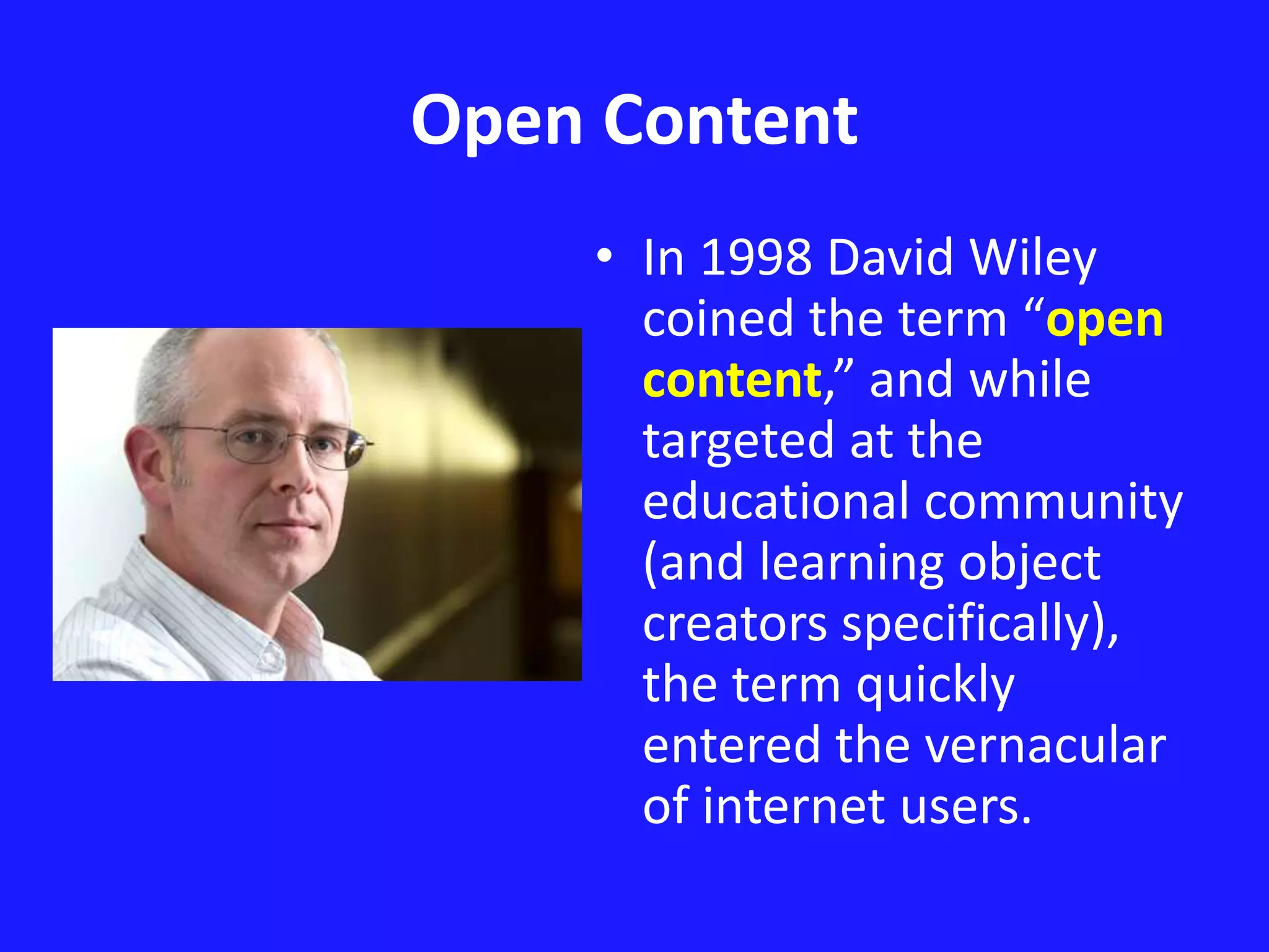 Open Content 
• In 1998 David Wiley 
coined the term “open 
content,” and while 
targeted at the 
educational community 
(and learning object 
creators specifically), 
the term quickly 
entered the vernacular 
of internet users. 
 