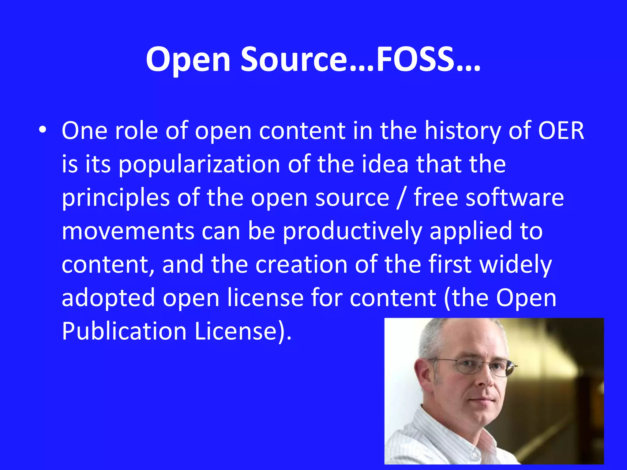 Open Source…FOSS… 
• One role of open content in the history of OER 
is its popularization of the idea that the 
principles of the open source / free software 
movements can be productively applied to 
content, and the creation of the first widely 
adopted open license for content (the Open 
Publication License). 
 