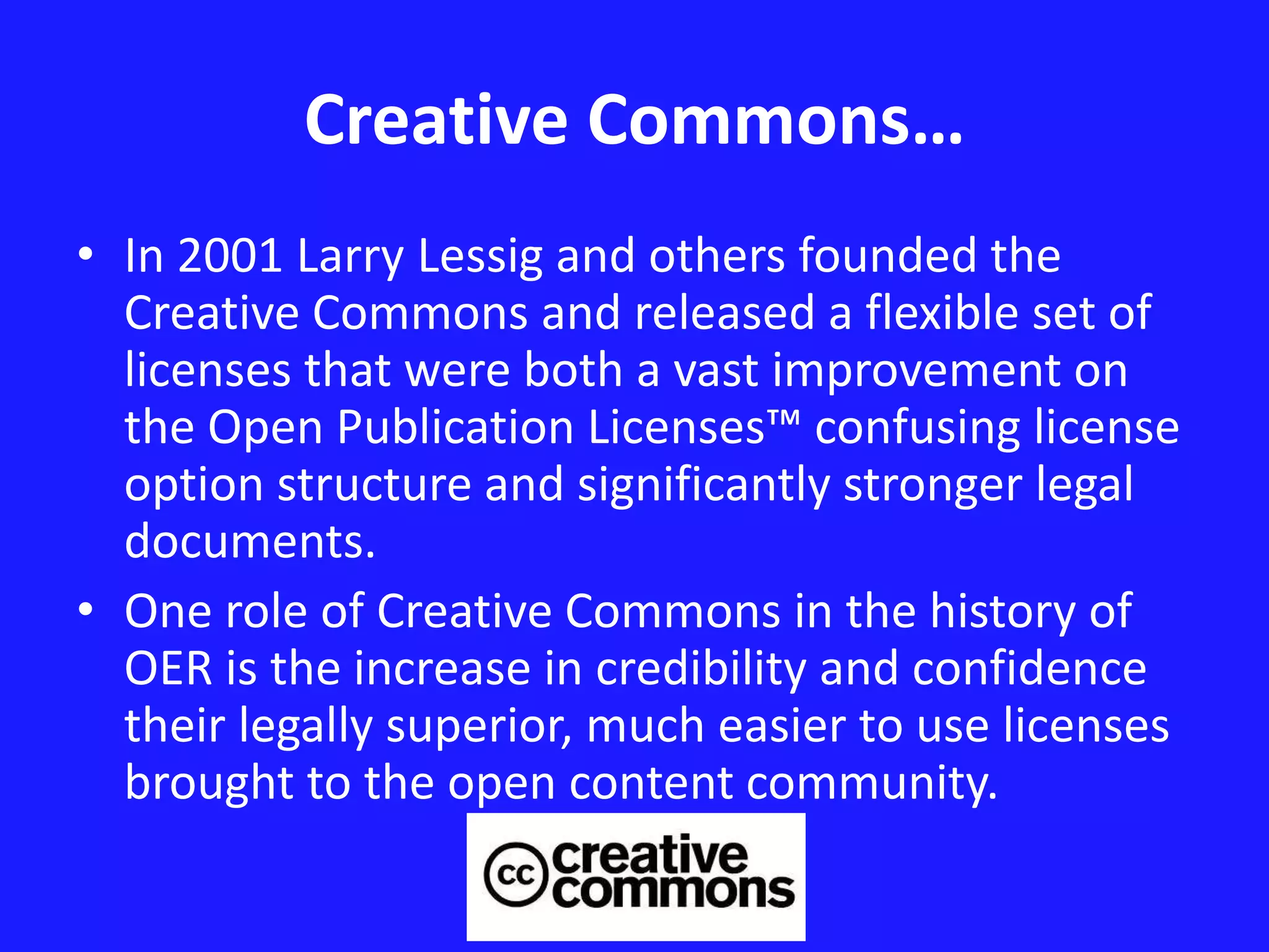 Creative Commons… 
• In 2001 Larry Lessig and others founded the 
Creative Commons and released a flexible set of 
licenses that were both a vast improvement on 
the Open Publication Licenses™ confusing license 
option structure and significantly stronger legal 
documents. 
• One role of Creative Commons in the history of 
OER is the increase in credibility and confidence 
their legally superior, much easier to use licenses 
brought to the open content community. 
 