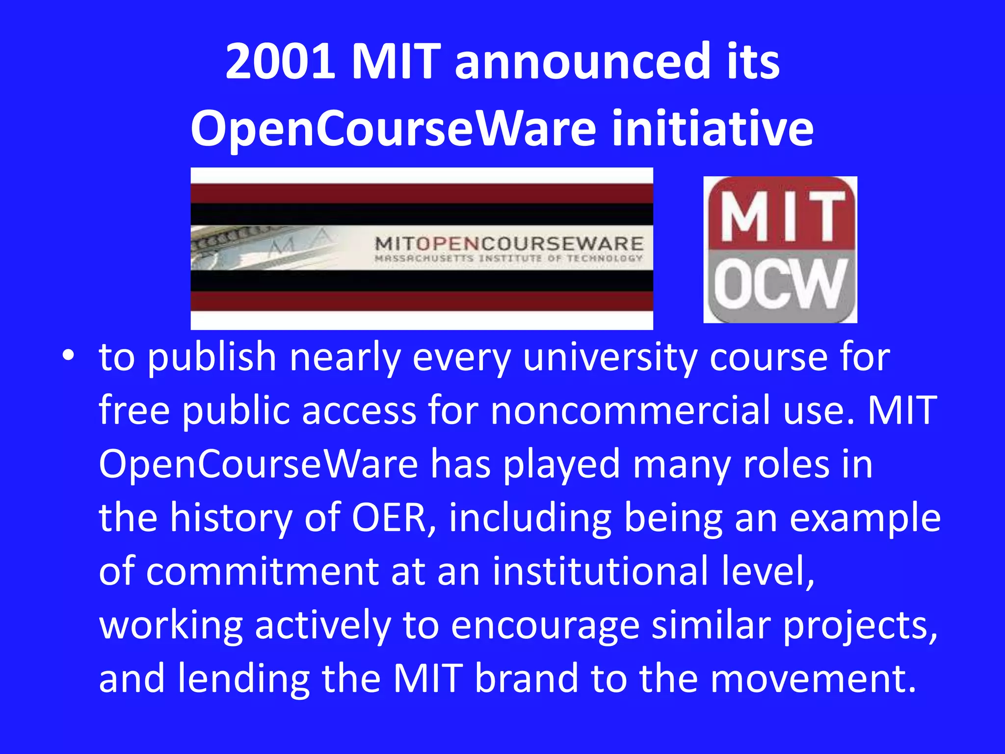 2001 MIT announced its 
OpenCourseWare initiative 
• to publish nearly every university course for 
free public access for noncommercial use. MIT 
OpenCourseWare has played many roles in 
the history of OER, including being an example 
of commitment at an institutional level, 
working actively to encourage similar projects, 
and lending the MIT brand to the movement. 
 