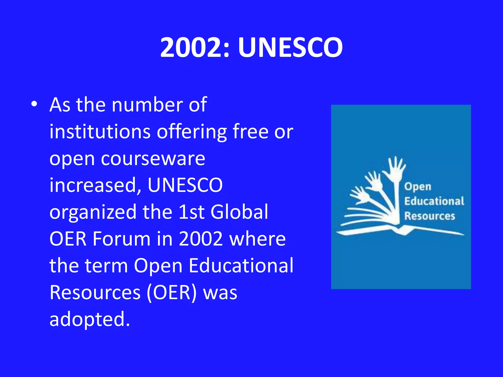 2002: UNESCO 
• As the number of 
institutions offering free or 
open courseware 
increased, UNESCO 
organized the 1st Global 
OER Forum in 2002 where 
the term Open Educational 
Resources (OER) was 
adopted. 
 