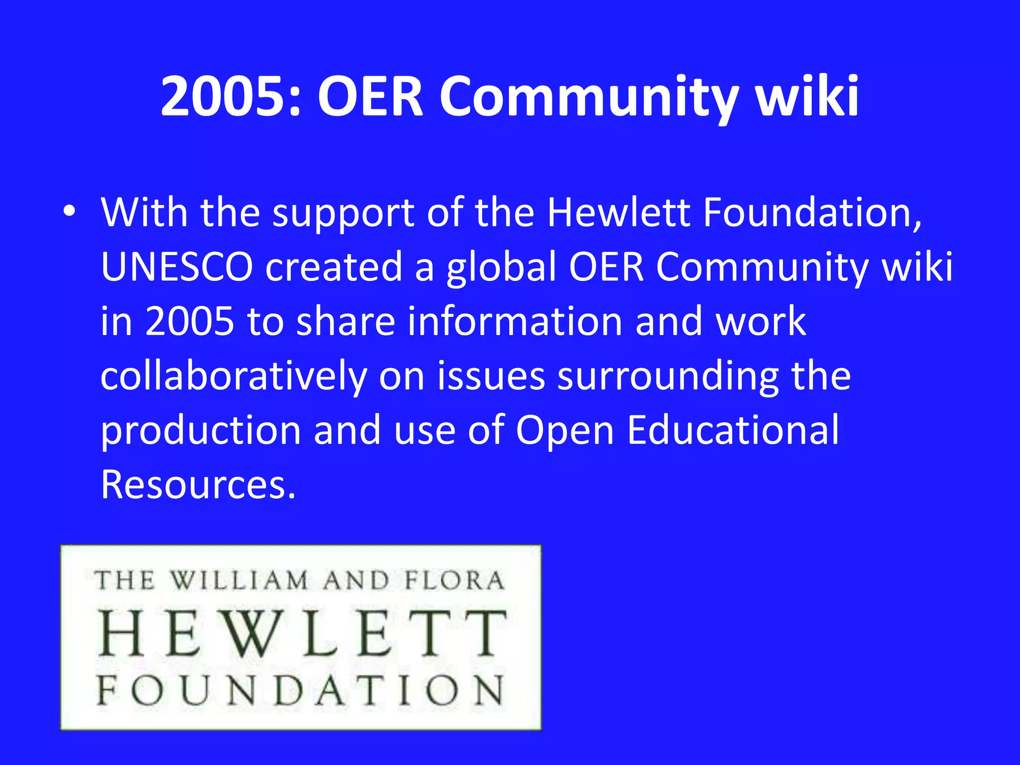 2005: OER Community wiki 
• With the support of the Hewlett Foundation, 
UNESCO created a global OER Community wiki 
in 2005 to share information and work 
collaboratively on issues surrounding the 
production and use of Open Educational 
Resources. 
 