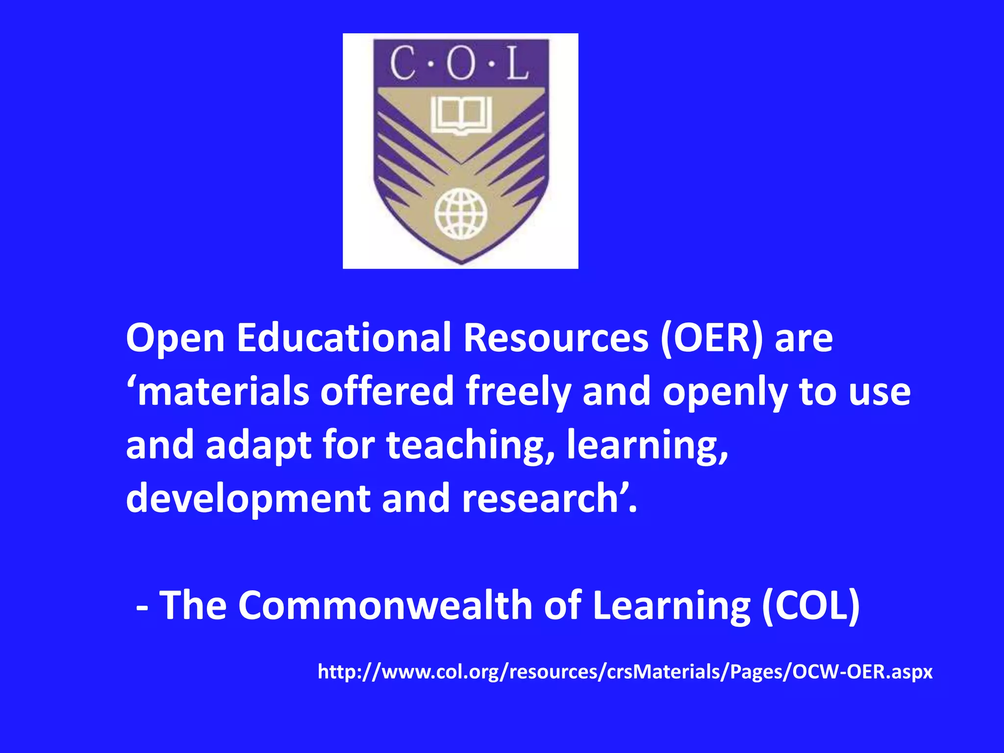 Open Educational Resources (OER) are 
‘materials offered freely and openly to use 
and adapt for teaching, learning, 
development and research’. 
- The Commonwealth of Learning (COL) 
http://www.col.org/resources/crsMaterials/Pages/OCW-OER.aspx 
 