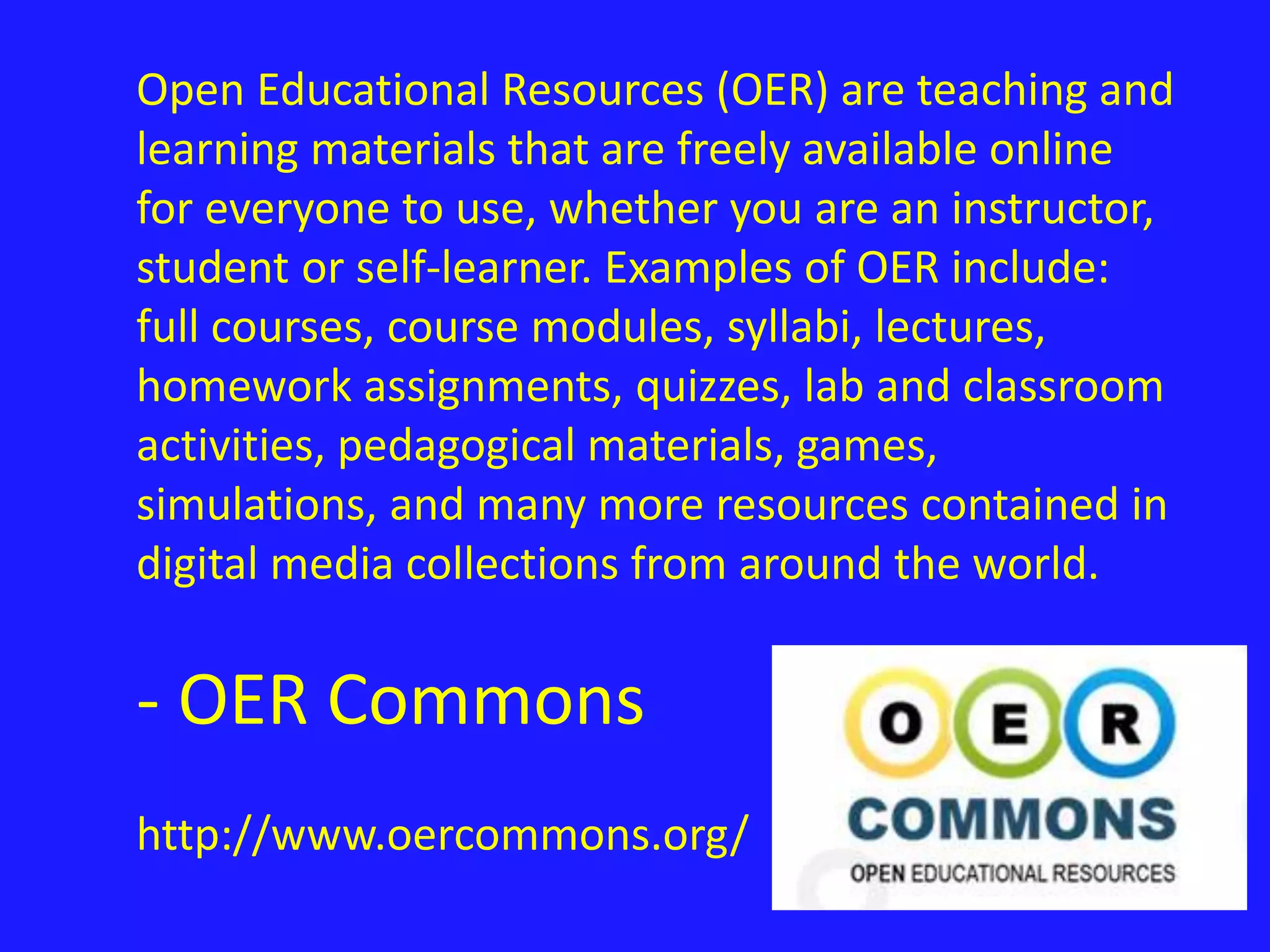 Open Educational Resources (OER) are teaching and 
learning materials that are freely available online 
for everyone to use, whether you are an instructor, 
student or self-learner. Examples of OER include: 
full courses, course modules, syllabi, lectures, 
homework assignments, quizzes, lab and classroom 
activities, pedagogical materials, games, 
simulations, and many more resources contained in 
digital media collections from around the world. 
- OER Commons 
http://www.oercommons.org/ 
 