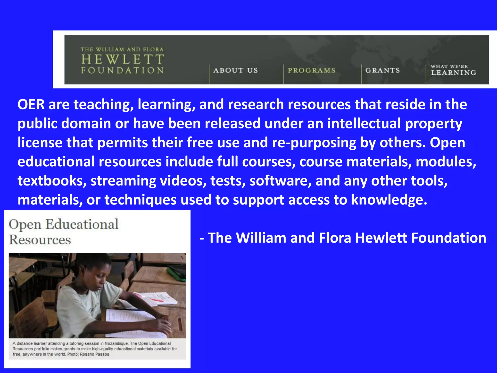 OER are teaching, learning, and research resources that reside in the 
public domain or have been released under an intellectual property 
license that permits their free use and re-purposing by others. Open 
educational resources include full courses, course materials, modules, 
textbooks, streaming videos, tests, software, and any other tools, 
materials, or techniques used to support access to knowledge. 
- The William and Flora Hewlett Foundation 
 