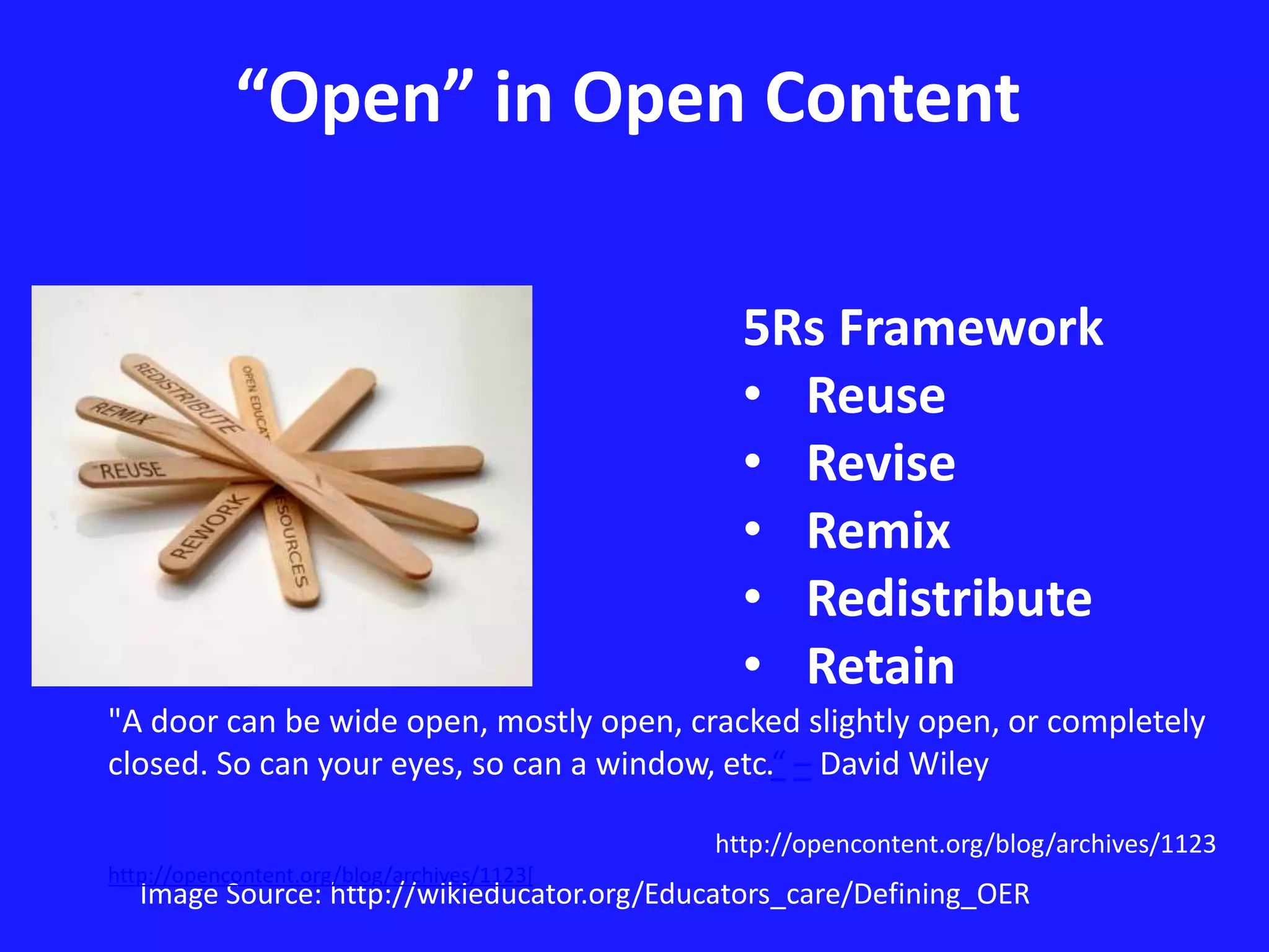 “Open” in Open Content 
5Rs Framework 
• Reuse 
• Revise 
• Remix 
• Redistribute 
• Retain 
"A door can be wide open, mostly open, cracked slightly open, or completely 
closed. So can your eyes, so can a window, etc.“ – David Wiley 
http://opencontent.org/blog/archives/1123 
http://opencontent.org/blog/archives/1123[ 
Image Source: http://wikieducator.org/Educators_care/Defining_OER 
 