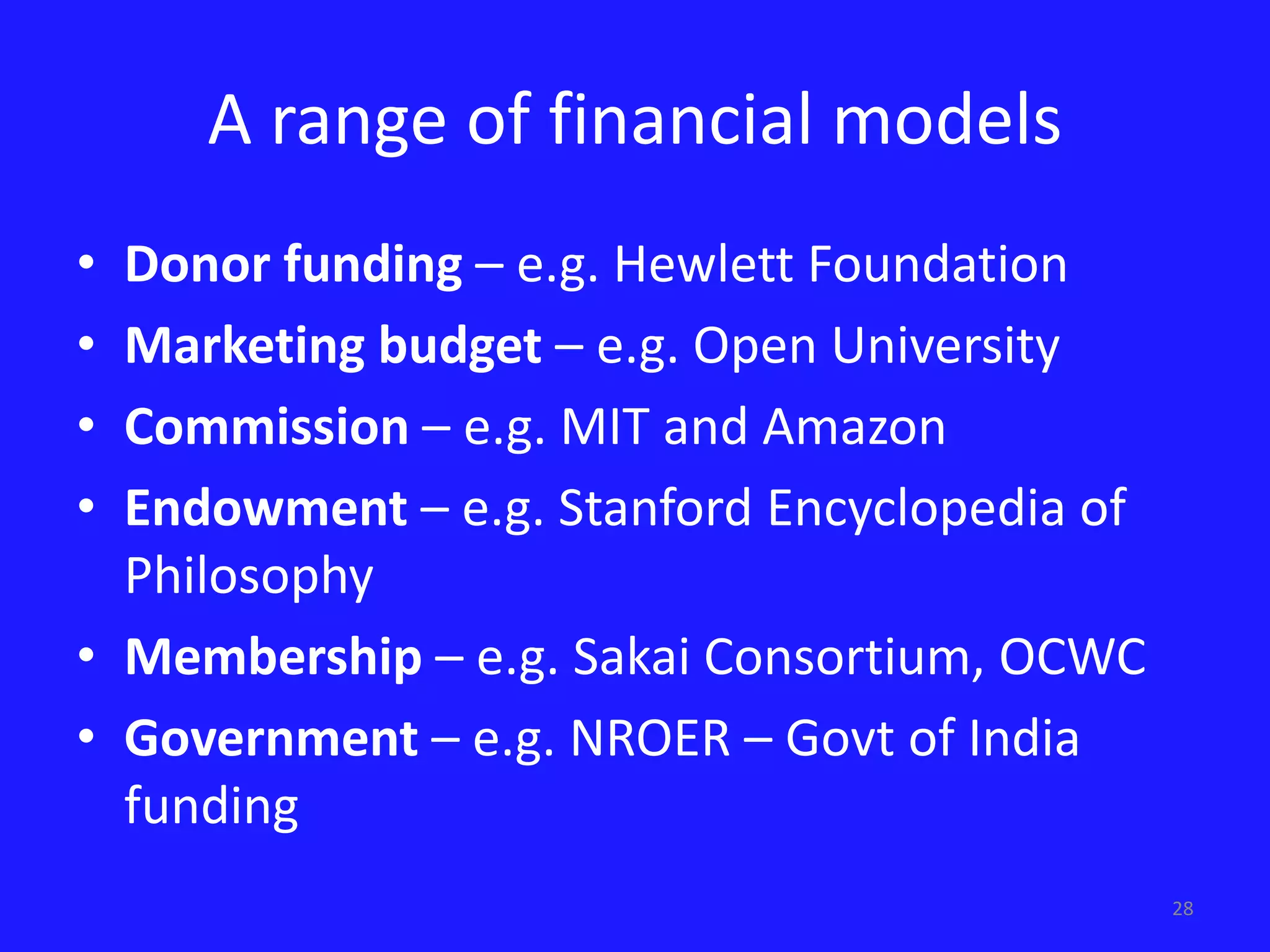 28 
A range of financial models 
• Donor funding – e.g. Hewlett Foundation 
• Marketing budget – e.g. Open University 
• Commission – e.g. MIT and Amazon 
• Endowment – e.g. Stanford Encyclopedia of 
Philosophy 
• Membership – e.g. Sakai Consortium, OCWC 
• Government – e.g. NROER – Govt of India 
funding 
 
