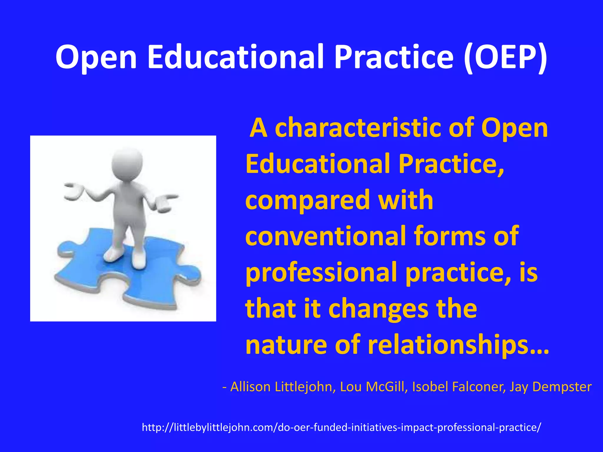 Open Educational Practice (OEP) 
A characteristic of Open 
Educational Practice, 
compared with 
conventional forms of 
professional practice, is 
that it changes the 
nature of relationships… 
- Allison Littlejohn, Lou McGill, Isobel Falconer, Jay Dempster 
http://littlebylittlejohn.com/do-oer-funded-initiatives-impact-professional-practice/ 
 