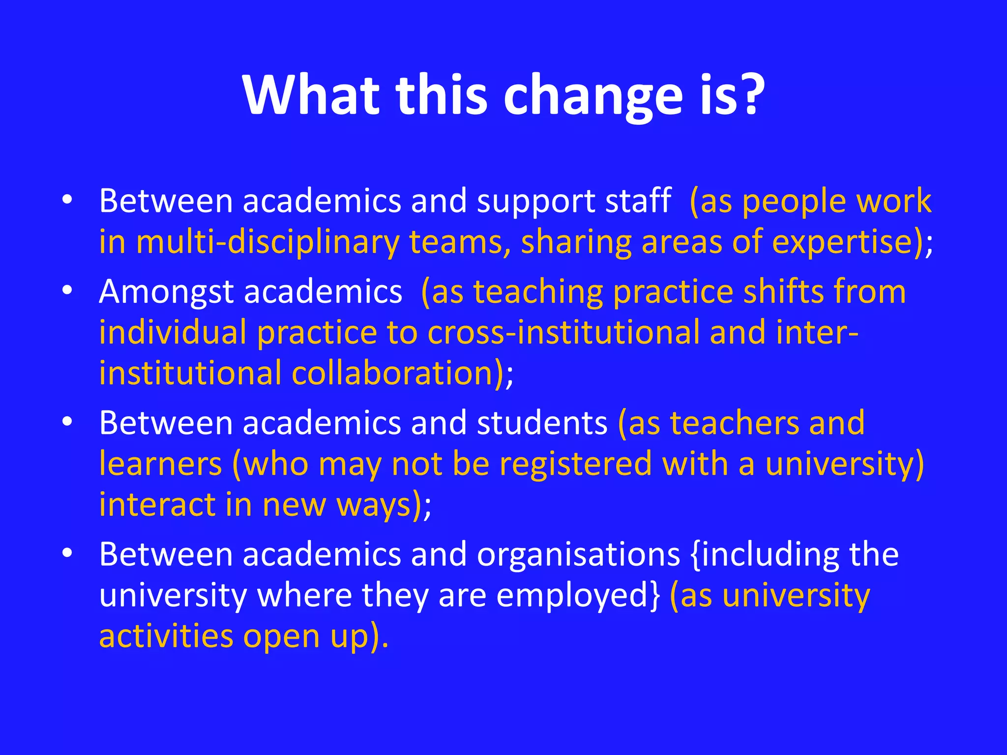 What this change is? 
• Between academics and support staff (as people work 
in multi-disciplinary teams, sharing areas of expertise); 
• Amongst academics (as teaching practice shifts from 
individual practice to cross-institutional and inter-institutional 
collaboration); 
• Between academics and students (as teachers and 
learners (who may not be registered with a university) 
interact in new ways); 
• Between academics and organisations {including the 
university where they are employed} (as university 
activities open up). 
 
