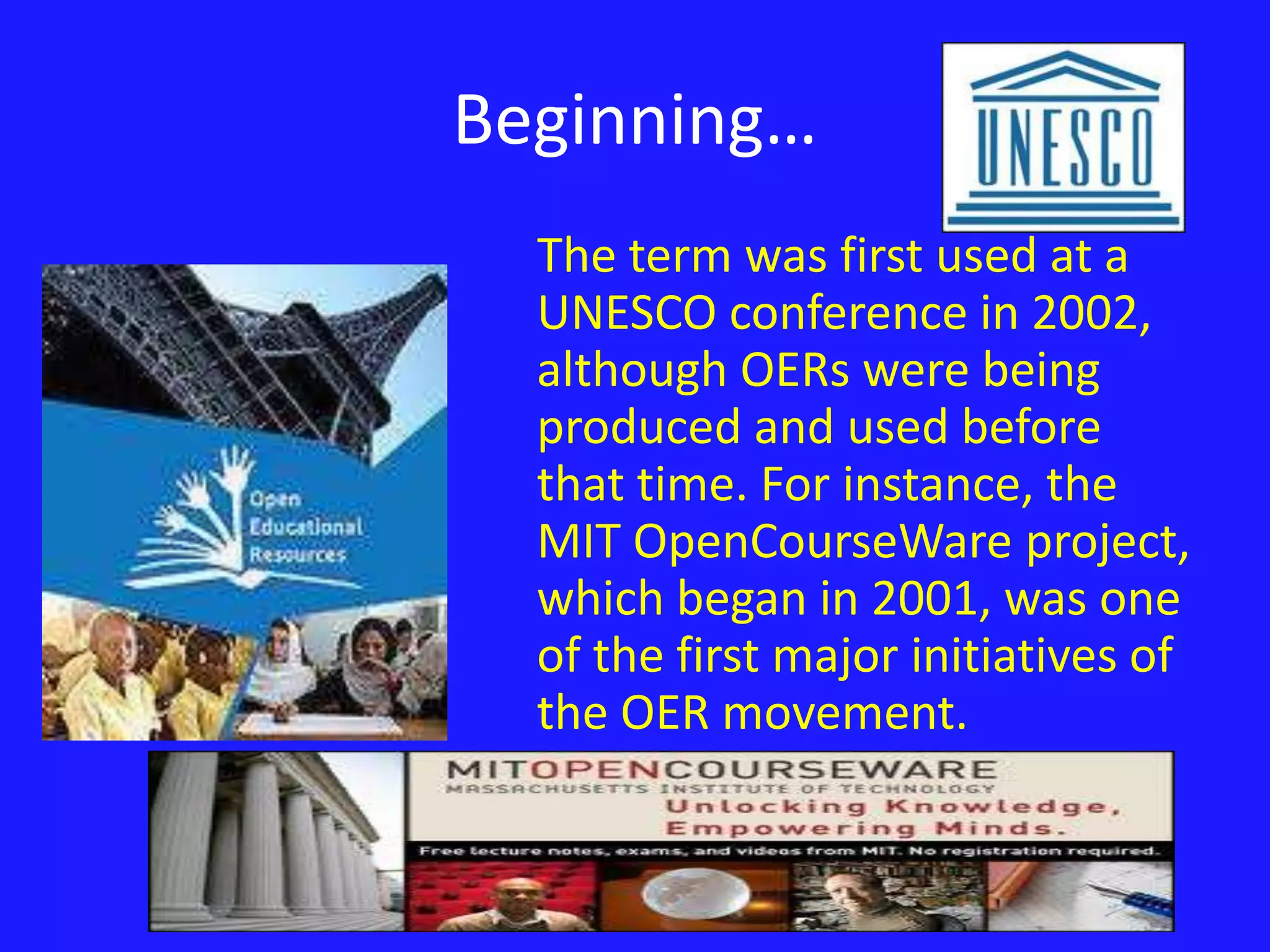 Beginning… 
The term was first used at a 
UNESCO conference in 2002, 
although OERs were being 
produced and used before 
that time. For instance, the 
MIT OpenCourseWare project, 
which began in 2001, was one 
of the first major initiatives of 
the OER movement. 
 