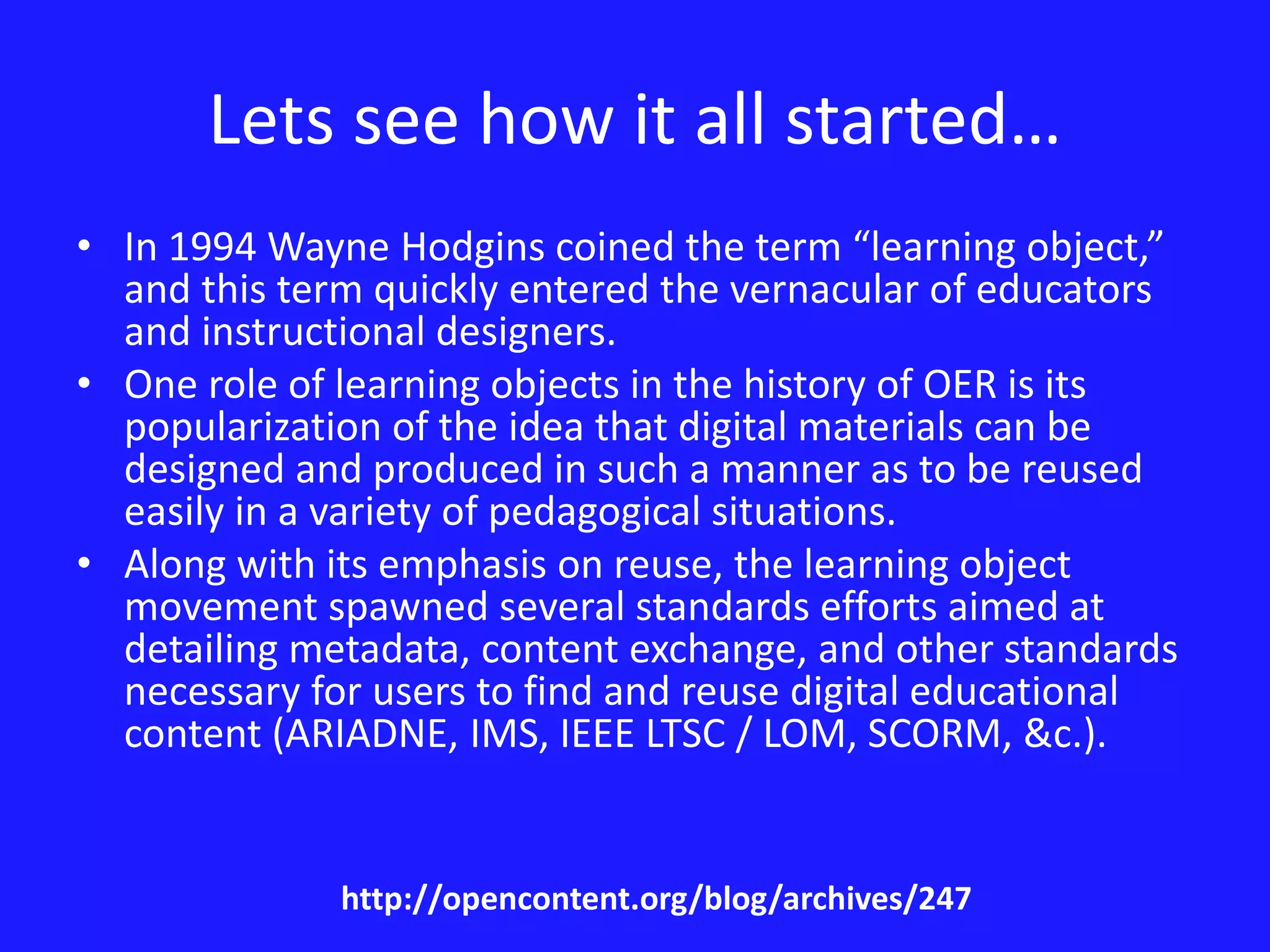 Lets see how it all started… 
• In 1994 Wayne Hodgins coined the term “learning object,” 
and this term quickly entered the vernacular of educators 
and instructional designers. 
• One role of learning objects in the history of OER is its 
popularization of the idea that digital materials can be 
designed and produced in such a manner as to be reused 
easily in a variety of pedagogical situations. 
• Along with its emphasis on reuse, the learning object 
movement spawned several standards efforts aimed at 
detailing metadata, content exchange, and other standards 
necessary for users to find and reuse digital educational 
content (ARIADNE, IMS, IEEE LTSC / LOM, SCORM, &c.). 
http://opencontent.org/blog/archives/247 
 