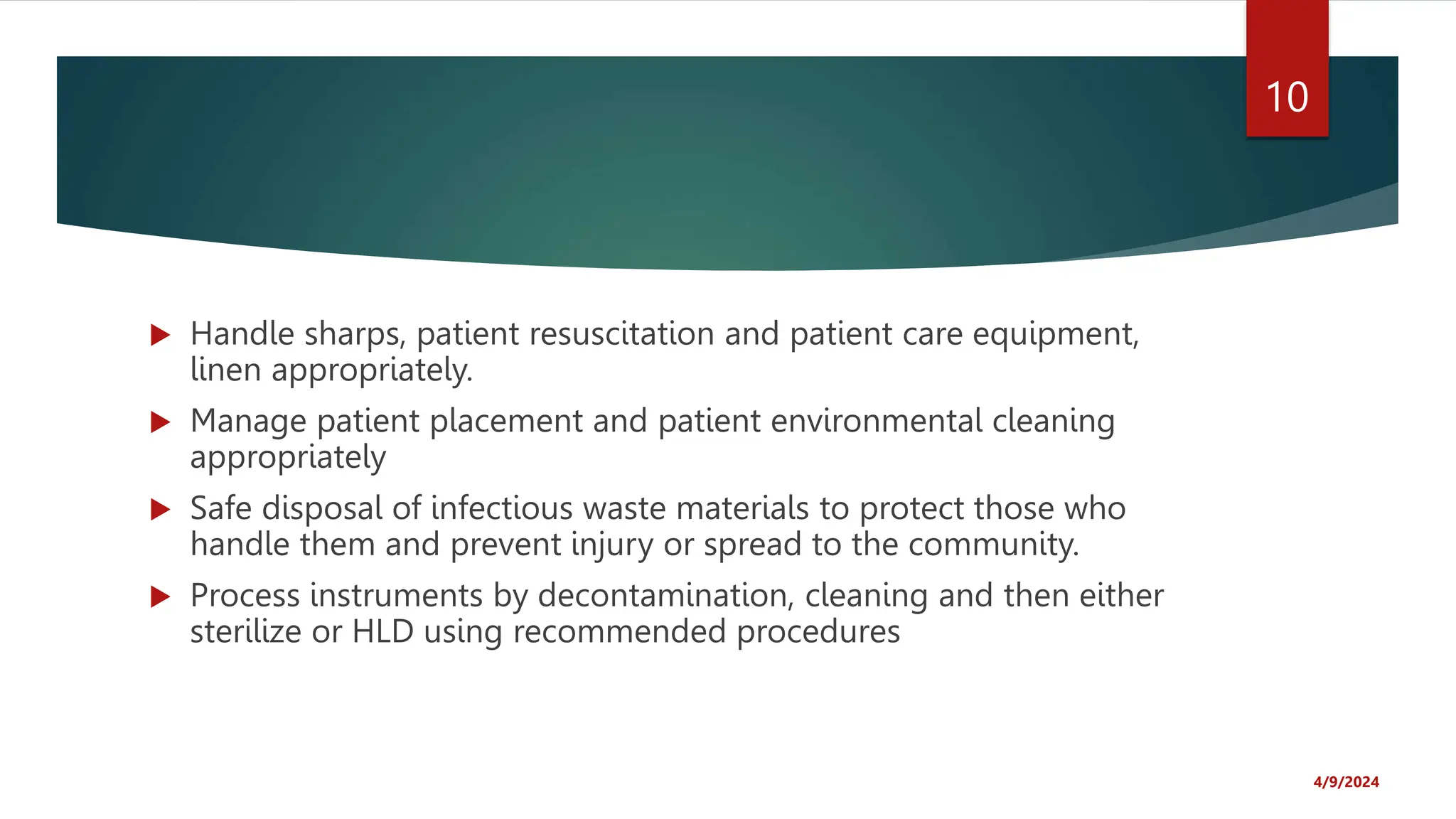  Handle sharps, patient resuscitation and patient care equipment,
linen appropriately.
Manage patient placement and patient environmental cleaning
appropriately
Safe disposal of infectious waste materials to protect those who
handle them and prevent injury or spread to the community.
Process instruments by decontamination, cleaning and then either
sterilize or HLD using recommended procedures
4/9/2024
10