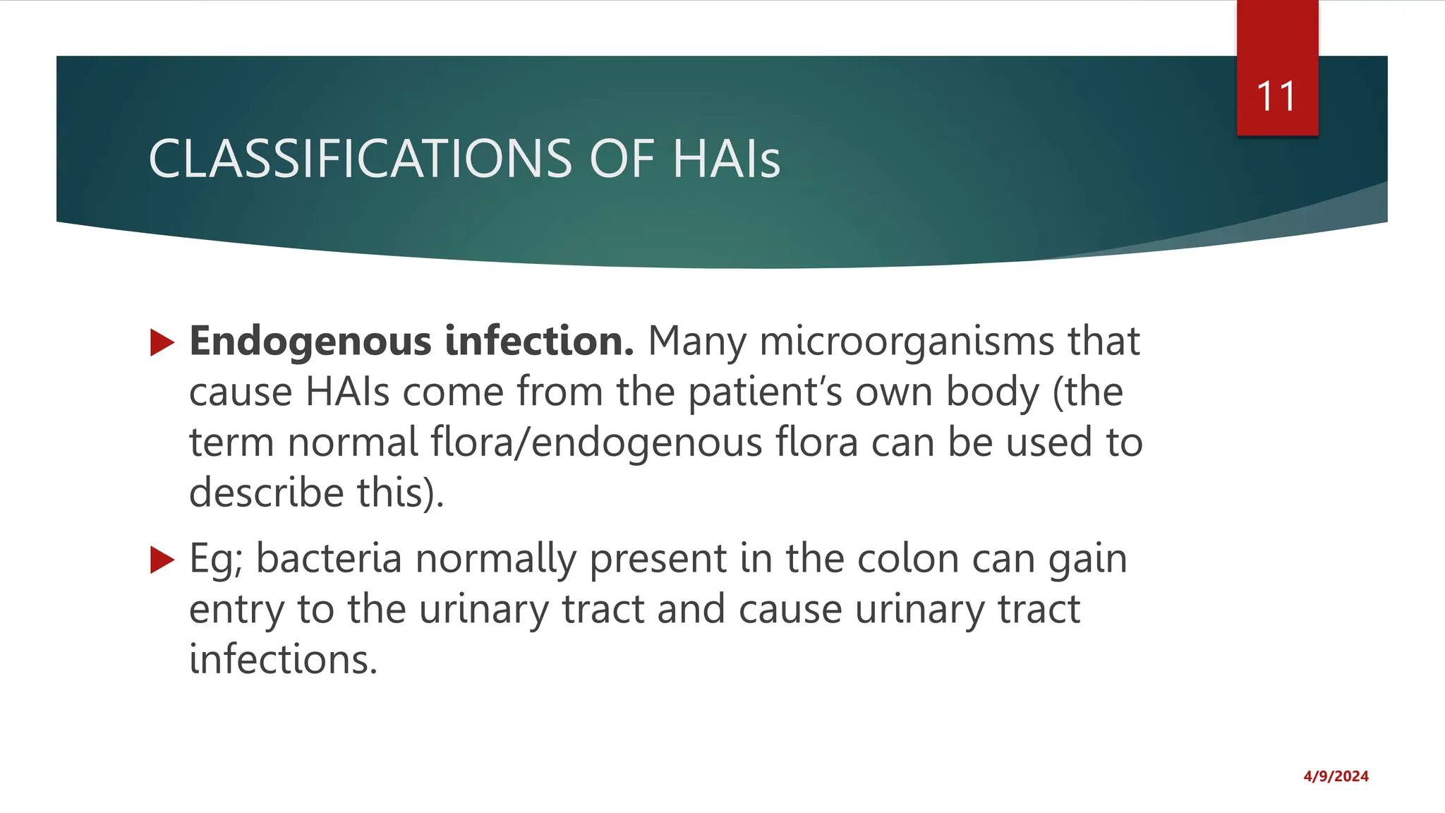 CLASSIFICATIONS OF HAIs
Endogenous infection. Many microorganisms that
cause HAIs come from the patient’s own body (the
term normal flora/endogenous flora can be used to
describe this).
Eg; bacteria normally present in the colon can gain
entry to the urinary tract and cause urinary tract
infections.
4/9/2024
11