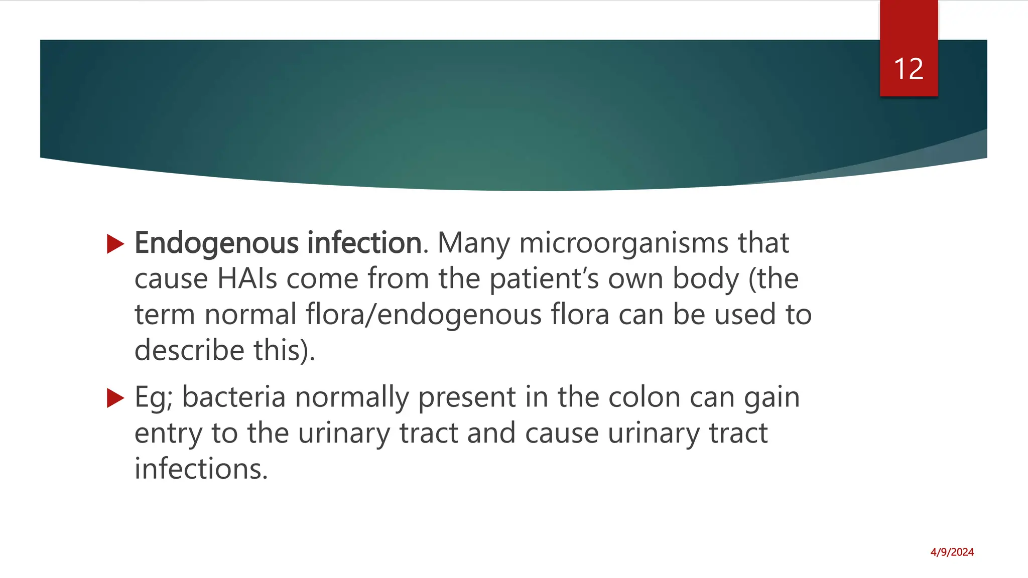 Endogenous infection. Many microorganisms that
cause HAIs come from the patient’s own body (the
term normal flora/endogenous flora can be used to
describe this).
Eg; bacteria normally present in the colon can gain
entry to the urinary tract and cause urinary tract
infections.
4/9/2024
12