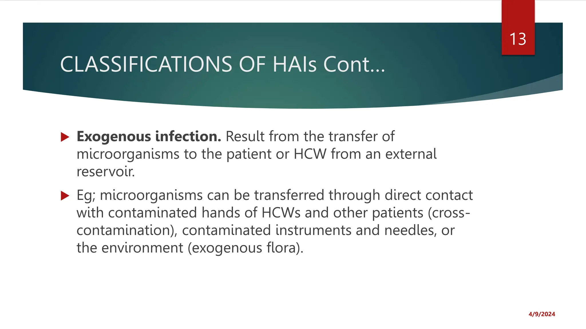 CLASSIFICATIONS OF HAIs Cont…
Exogenous infection. Result from the transfer of
microorganisms to the patient or HCW from an external
reservoir.
Eg; microorganisms can be transferred through direct contact
with contaminated hands of HCWs and other patients (cross-
contamination), contaminated instruments and needles, or
the environment (exogenous flora).
4/9/2024
13
