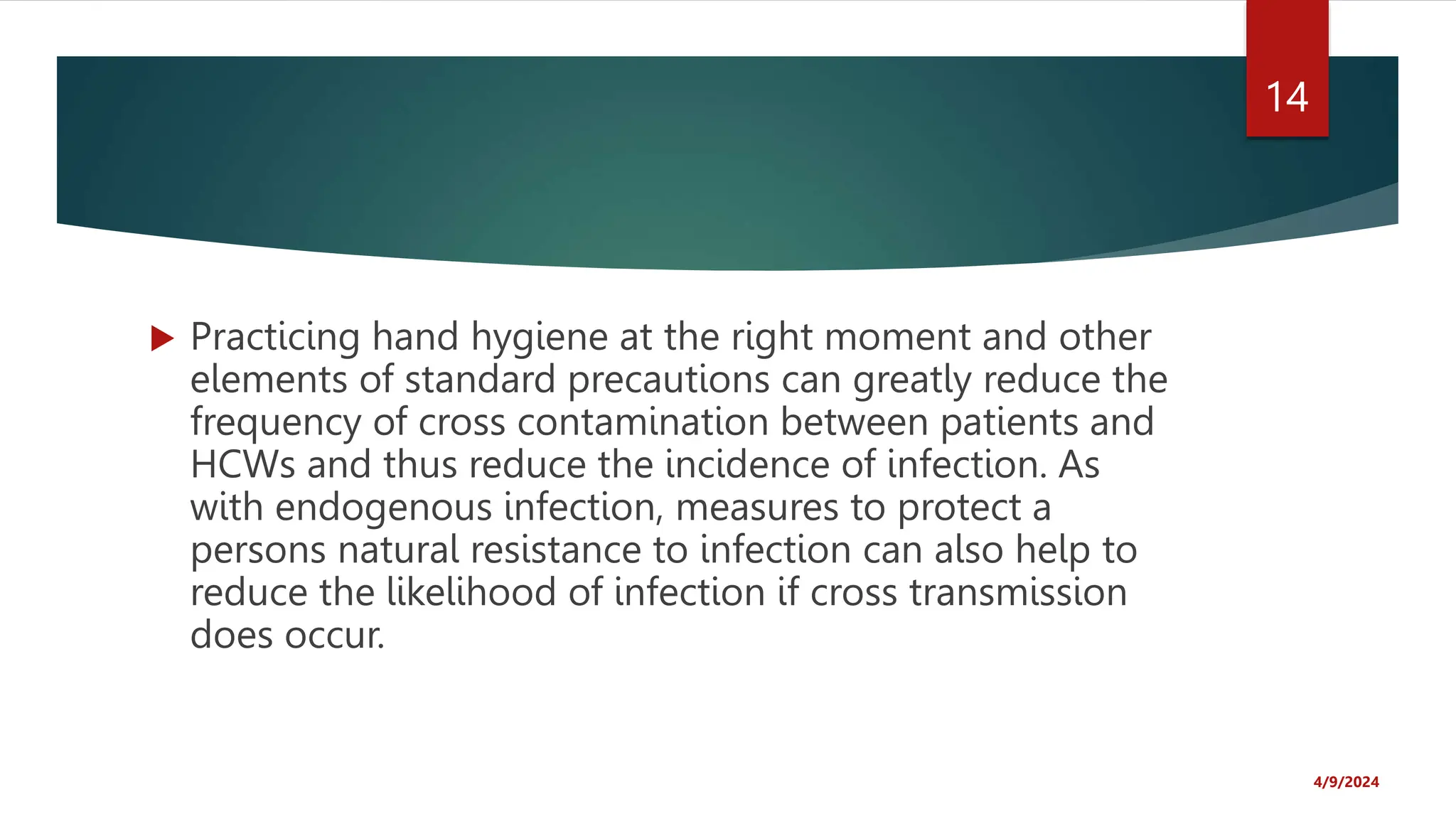  Practicing hand hygiene at the right moment and other
elements of standard precautions can greatly reduce the
frequency of cross contamination between patients and
HCWs and thus reduce the incidence of infection. As
with endogenous infection, measures to protect a
persons natural resistance to infection can also help to
reduce the likelihood of infection if cross transmission
does occur.
4/9/2024
14