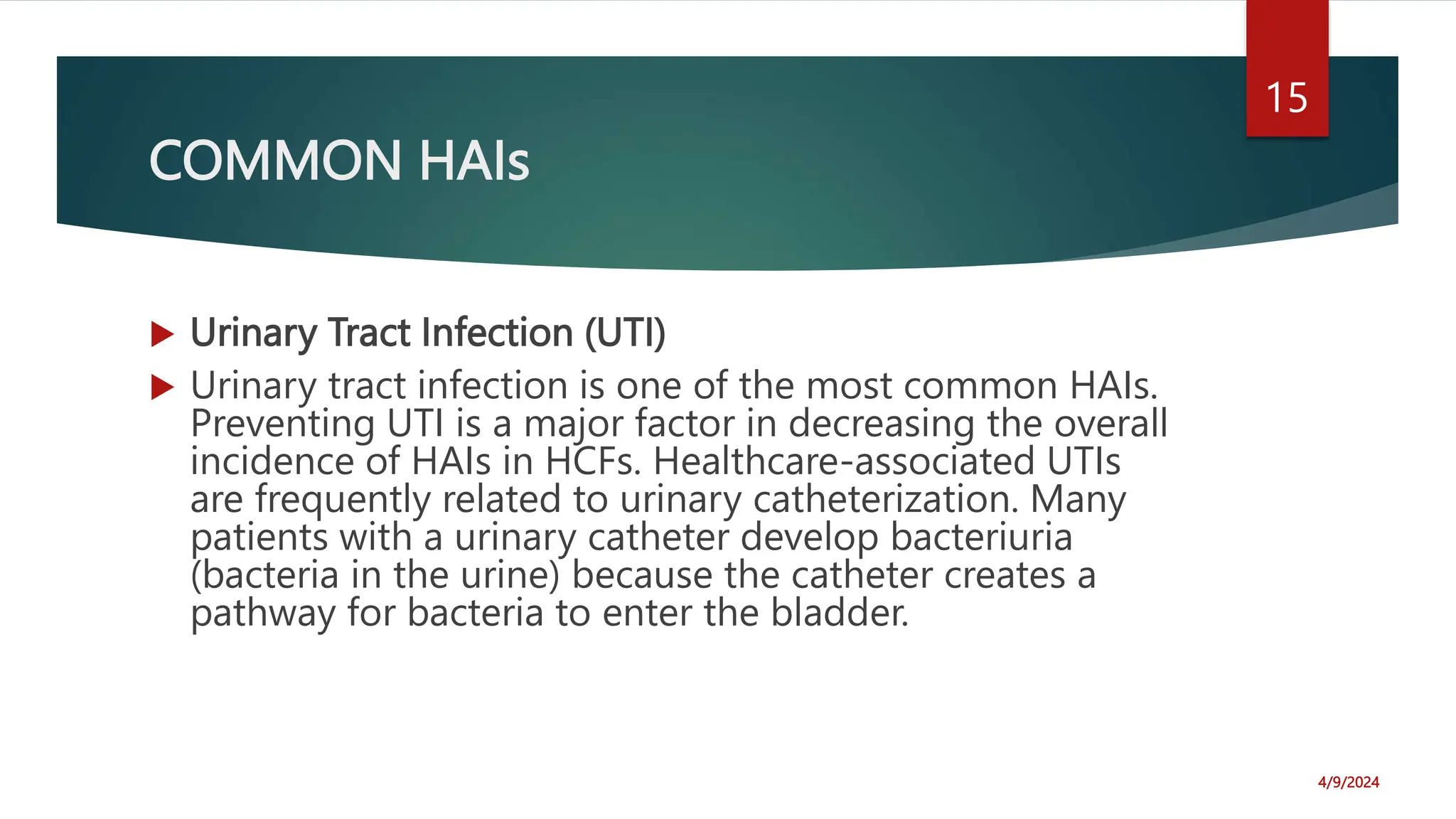 COMMON HAIs
Urinary Tract Infection (UTI)
Urinary tract infection is one of the most common HAIs.
Preventing UTI is a major factor in decreasing the overall
incidence of HAIs in HCFs. Healthcare-associated UTIs
are frequently related to urinary catheterization. Many
patients with a urinary catheter develop bacteriuria
(bacteria in the urine) because the catheter creates a
pathway for bacteria to enter the bladder.
4/9/2024
15