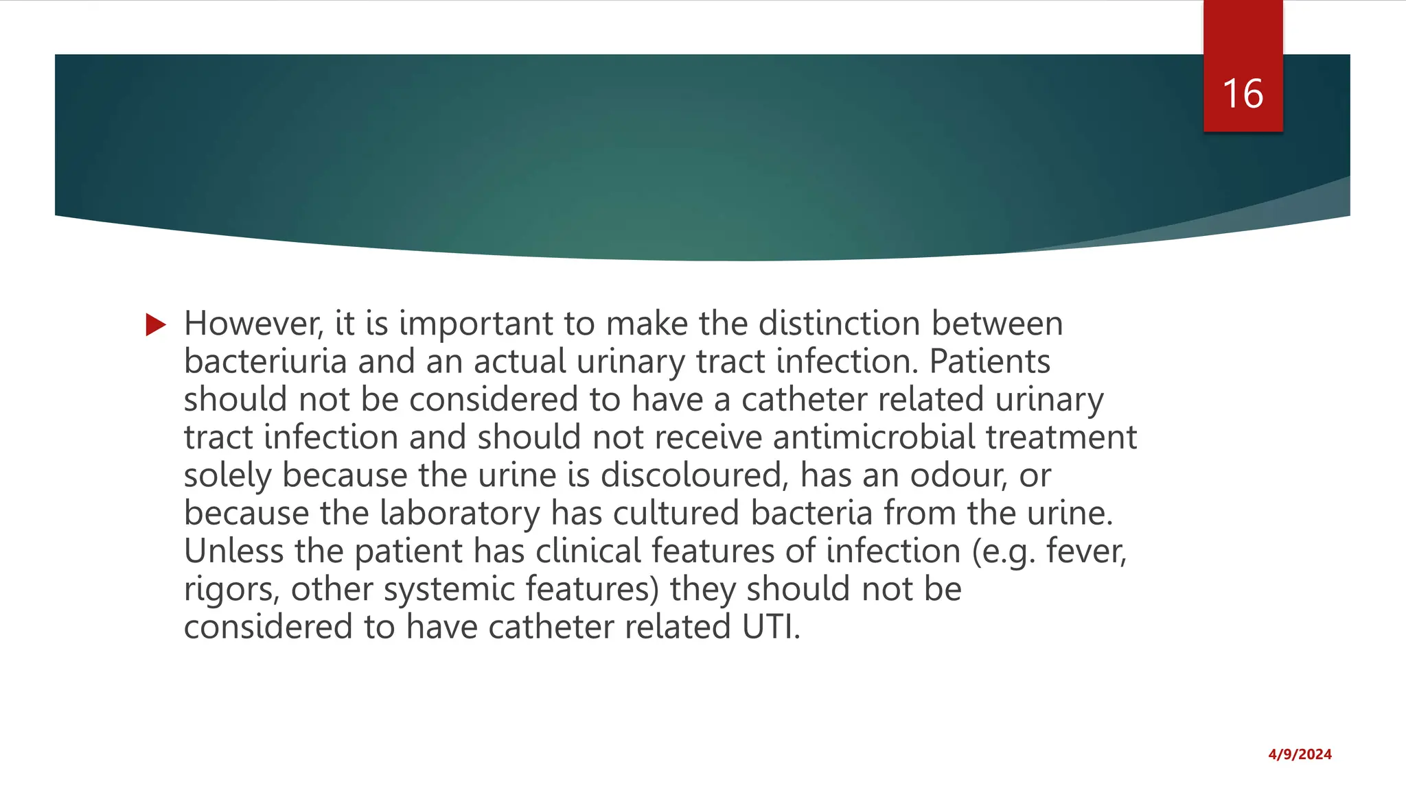  However, it is important to make the distinction between
bacteriuria and an actual urinary tract infection. Patients
should not be considered to have a catheter related urinary
tract infection and should not receive antimicrobial treatment
solely because the urine is discoloured, has an odour, or
because the laboratory has cultured bacteria from the urine.
Unless the patient has clinical features of infection (e.g. fever,
rigors, other systemic features) they should not be
considered to have catheter related UTI.
4/9/2024
16