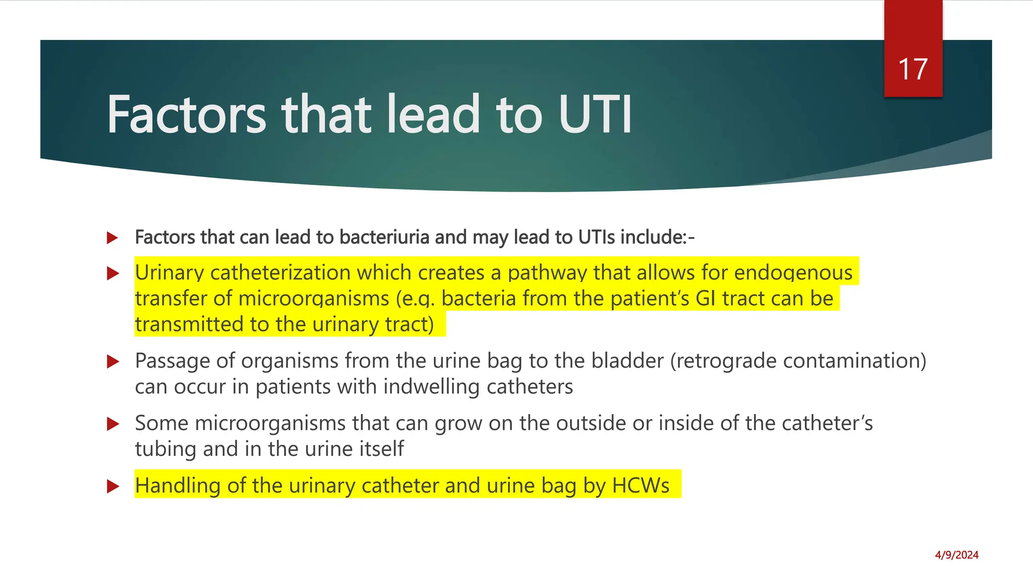 Factors that lead to UTI
Factors that can lead to bacteriuria and may lead to UTIs include:-
Urinary catheterization which creates a pathway that allows for endogenous
transfer of microorganisms (e.g. bacteria from the patient’s GI tract can be
transmitted to the urinary tract)
Passage of organisms from the urine bag to the bladder (retrograde contamination)
can occur in patients with indwelling catheters
Some microorganisms that can grow on the outside or inside of the catheter’s
tubing and in the urine itself
Handling of the urinary catheter and urine bag by HCWs
4/9/2024
17
