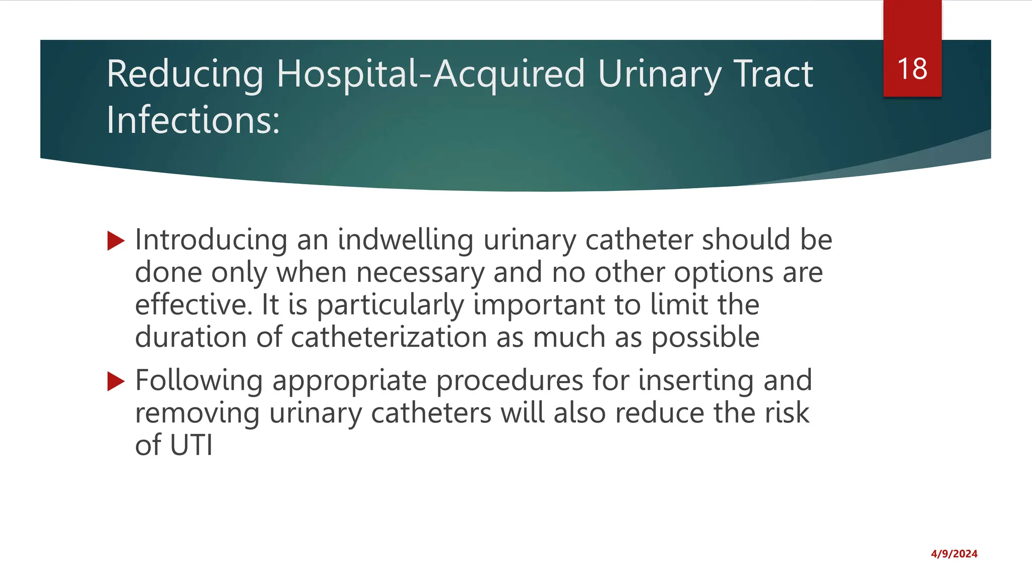 Reducing Hospital-Acquired Urinary Tract
Infections:
Introducing an indwelling urinary catheter should be
done only when necessary and no other options are
effective. It is particularly important to limit the
duration of catheterization as much as possible
Following appropriate procedures for inserting and
removing urinary catheters will also reduce the risk
of UTI
4/9/2024
18