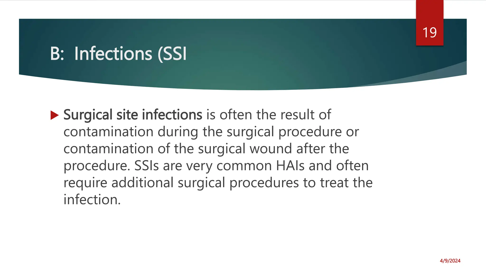 B: Infections (SSI
Surgical site infections is often the result of
contamination during the surgical procedure or
contamination of the surgical wound after the
procedure. SSIs are very common HAIs and often
require additional surgical procedures to treat the
infection.
4/9/2024
19