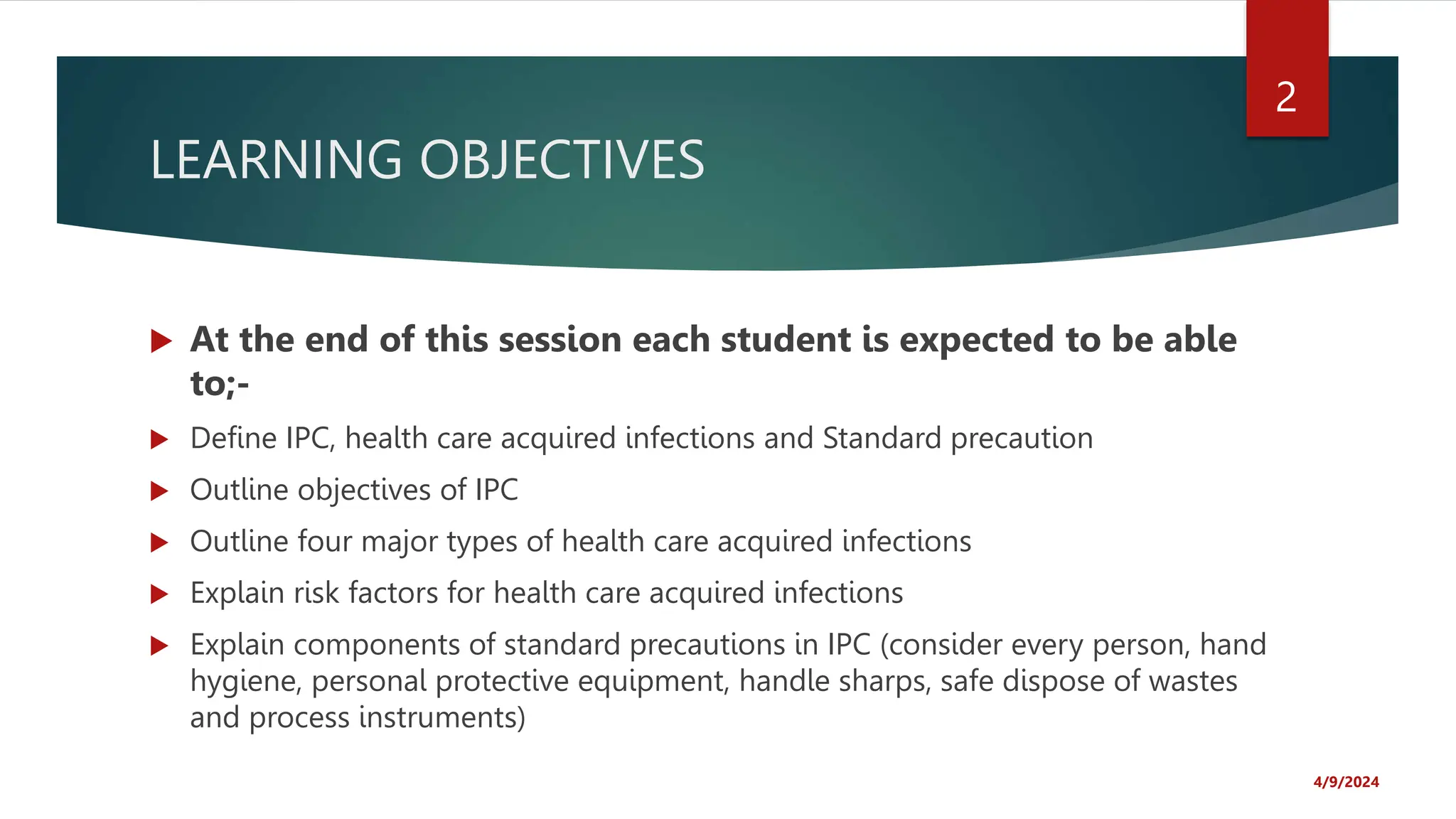 LEARNING OBJECTIVES
At the end of this session each student is expected to be able
to;-
Define IPC, health care acquired infections and Standard precaution
Outline objectives of IPC
Outline four major types of health care acquired infections
Explain risk factors for health care acquired infections
Explain components of standard precautions in IPC (consider every person, hand
hygiene, personal protective equipment, handle sharps, safe dispose of wastes
and process instruments)
4/9/2024
2