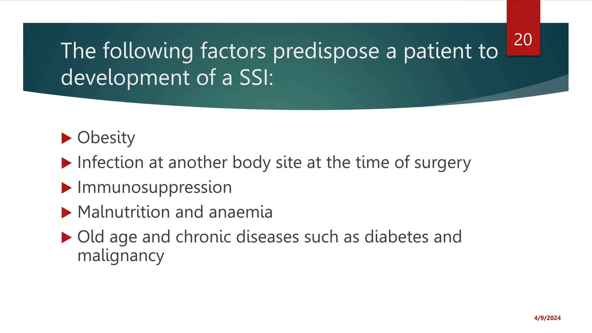 The following factors predispose a patient to
development of a SSI:
Obesity
Infection at another body site at the time of surgery
Immunosuppression
Malnutrition and anaemia
Old age and chronic diseases such as diabetes and
malignancy
4/9/2024
20