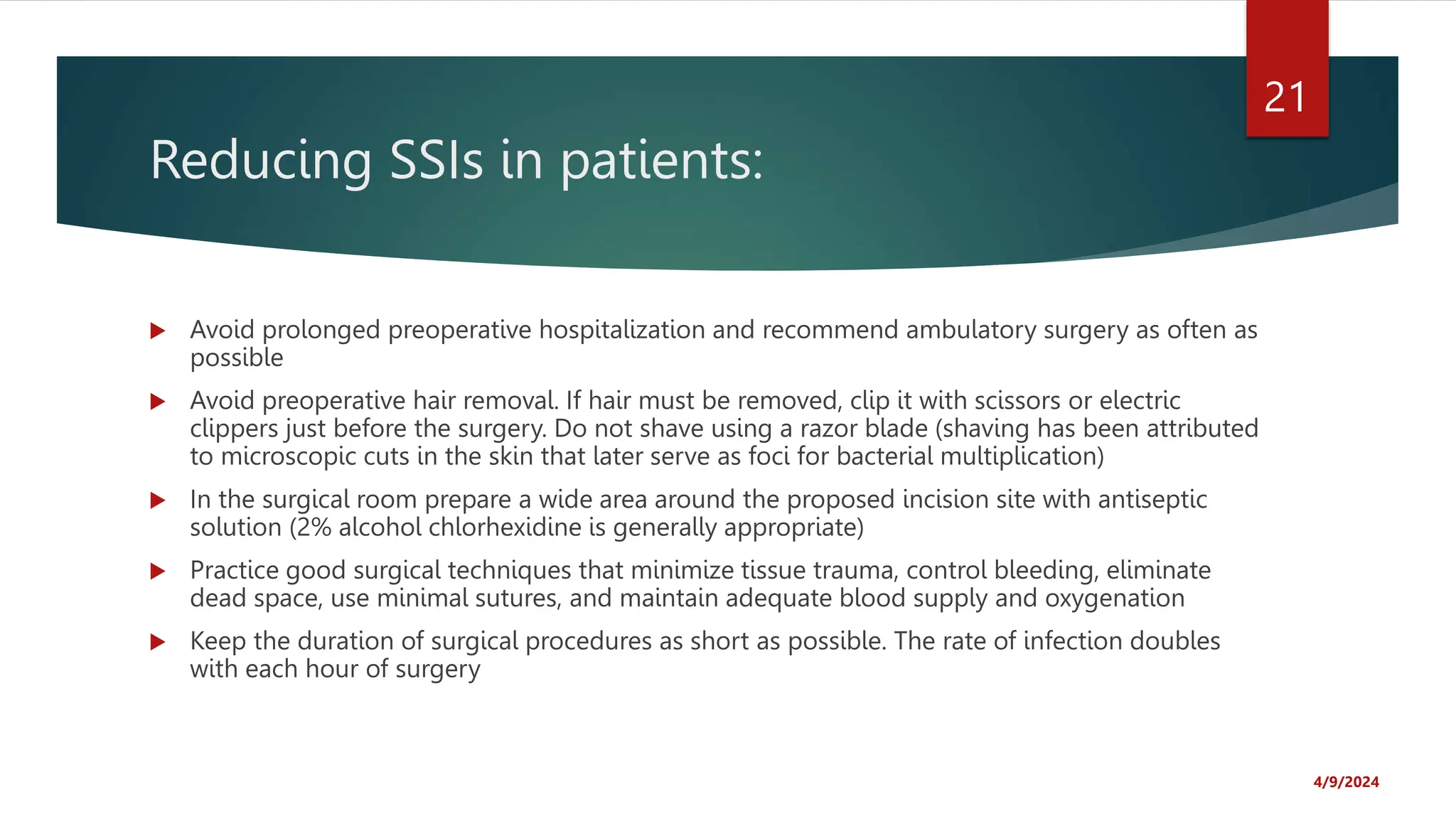 Reducing SSIs in patients:
Avoid prolonged preoperative hospitalization and recommend ambulatory surgery as often as
possible
Avoid preoperative hair removal. If hair must be removed, clip it with scissors or electric
clippers just before the surgery. Do not shave using a razor blade (shaving has been attributed
to microscopic cuts in the skin that later serve as foci for bacterial multiplication)
In the surgical room prepare a wide area around the proposed incision site with antiseptic
solution (2% alcohol chlorhexidine is generally appropriate)
Practice good surgical techniques that minimize tissue trauma, control bleeding, eliminate
dead space, use minimal sutures, and maintain adequate blood supply and oxygenation
Keep the duration of surgical procedures as short as possible. The rate of infection doubles
with each hour of surgery
4/9/2024
21