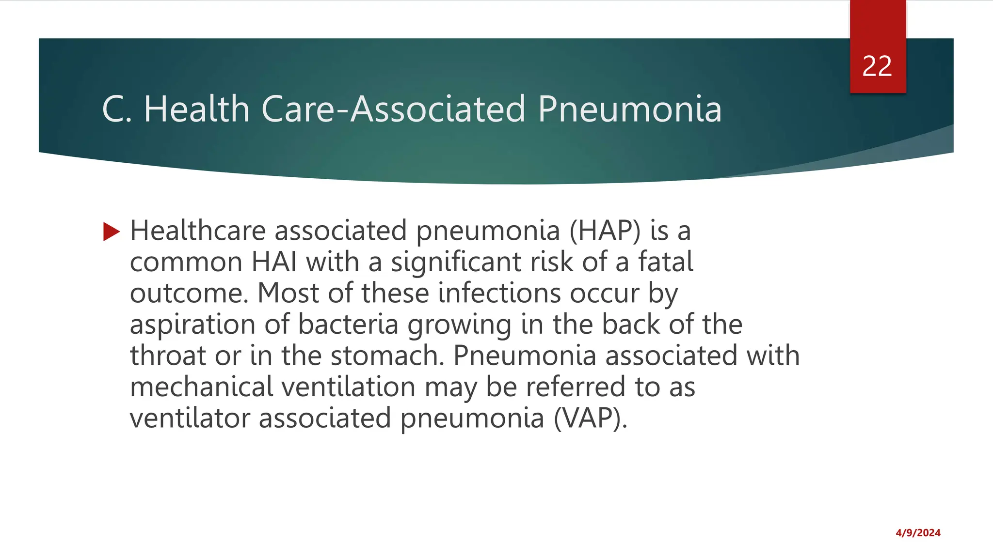C. Health Care-Associated Pneumonia
Healthcare associated pneumonia (HAP) is a
common HAI with a significant risk of a fatal
outcome. Most of these infections occur by
aspiration of bacteria growing in the back of the
throat or in the stomach. Pneumonia associated with
mechanical ventilation may be referred to as
ventilator associated pneumonia (VAP).
4/9/2024
22
