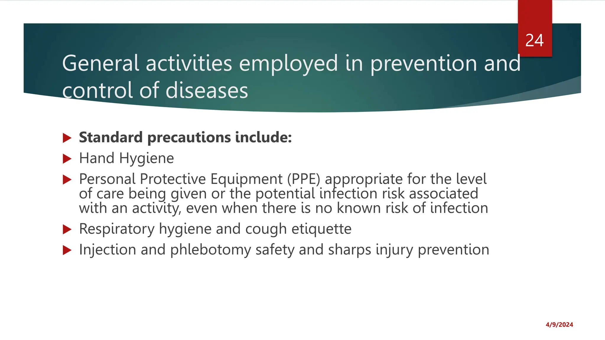 General activities employed in prevention and
control of diseases
Standard precautions include:
Hand Hygiene
Personal Protective Equipment (PPE) appropriate for the level
of care being given or the potential infection risk associated
with an activity, even when there is no known risk of infection
Respiratory hygiene and cough etiquette
Injection and phlebotomy safety and sharps injury prevention
4/9/2024
24