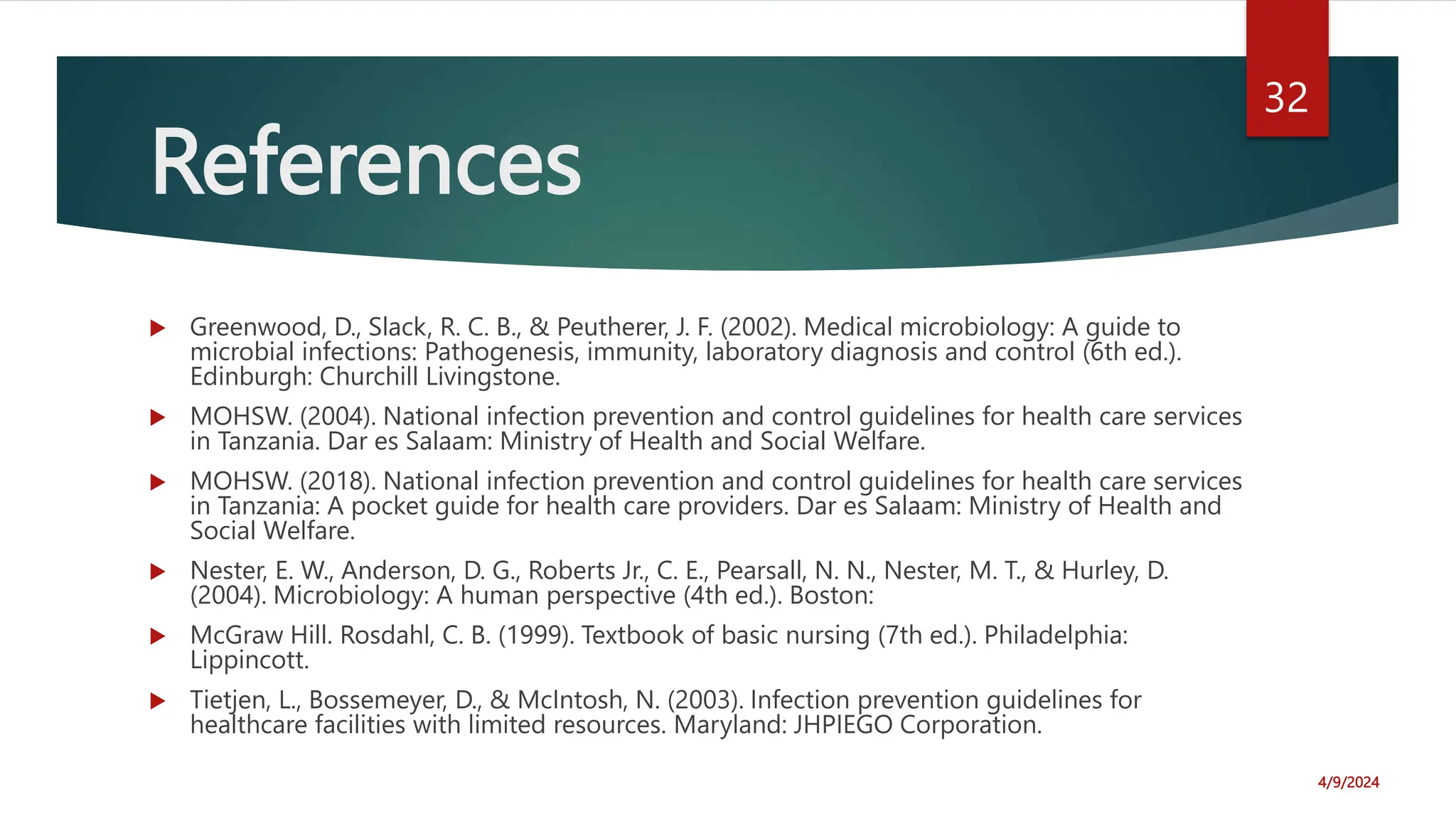 References
Greenwood, D., Slack, R. C. B., & Peutherer, J. F. (2002). Medical microbiology: A guide to
microbial infections: Pathogenesis, immunity, laboratory diagnosis and control (6th ed.).
Edinburgh: Churchill Livingstone.
MOHSW. (2004). National infection prevention and control guidelines for health care services
in Tanzania. Dar es Salaam: Ministry of Health and Social Welfare.
MOHSW. (2018). National infection prevention and control guidelines for health care services
in Tanzania: A pocket guide for health care providers. Dar es Salaam: Ministry of Health and
Social Welfare.
Nester, E. W., Anderson, D. G., Roberts Jr., C. E., Pearsall, N. N., Nester, M. T., & Hurley, D.
(2004). Microbiology: A human perspective (4th ed.). Boston:
McGraw Hill. Rosdahl, C. B. (1999). Textbook of basic nursing (7th ed.). Philadelphia:
Lippincott.
Tietjen, L., Bossemeyer, D., & McIntosh, N. (2003). Infection prevention guidelines for
healthcare facilities with limited resources. Maryland: JHPIEGO Corporation.
4/9/2024
32