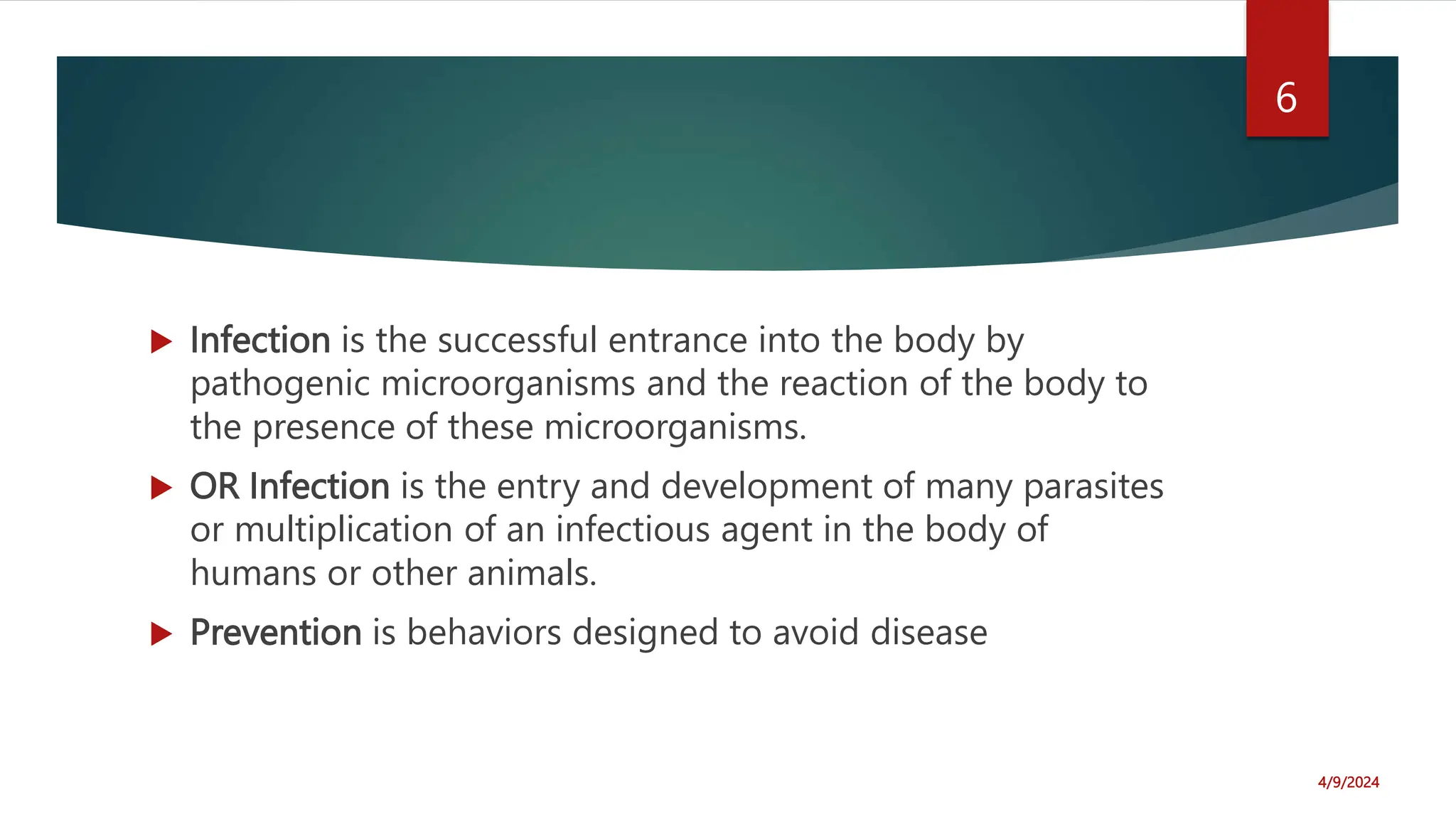  Infection is the successful entrance into the body by
pathogenic microorganisms and the reaction of the body to
the presence of these microorganisms.
OR Infection is the entry and development of many parasites
or multiplication of an infectious agent in the body of
humans or other animals.
Prevention is behaviors designed to avoid disease
4/9/2024
6