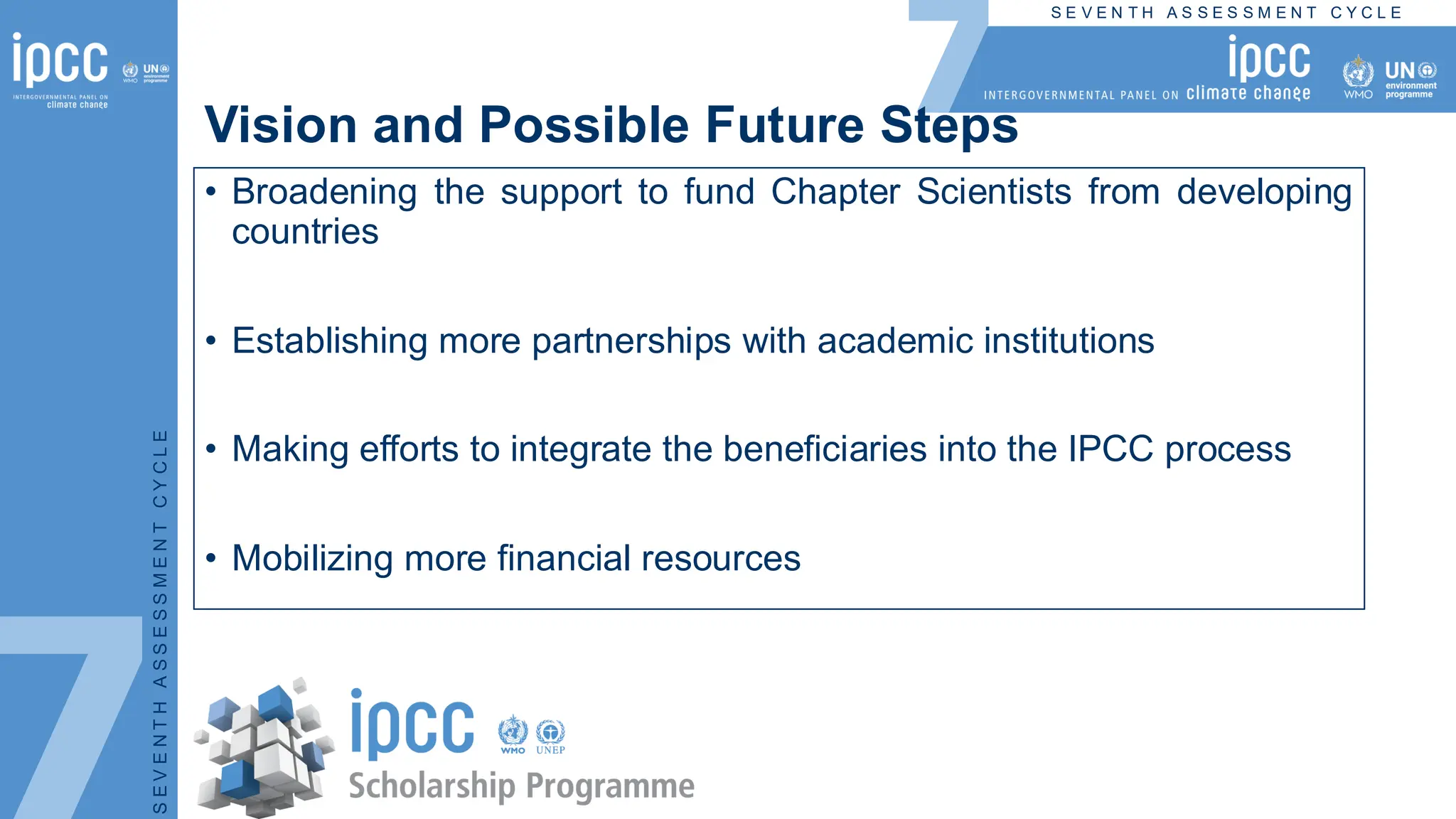 S E V E N T H A S S E S S M E N T C Y C L E
S
E
V
E
N
T
H
A
S
S
E
S
S
M
E
N
T
C
Y
C
L
E
Vision and Possible Future Steps
• Broadening the support to fund Chapter Scientists from developing
countries
• Establishing more partnerships with academic institutions
• Making efforts to integrate the beneficiaries into the IPCC process
• Mobilizing more financial resources
 