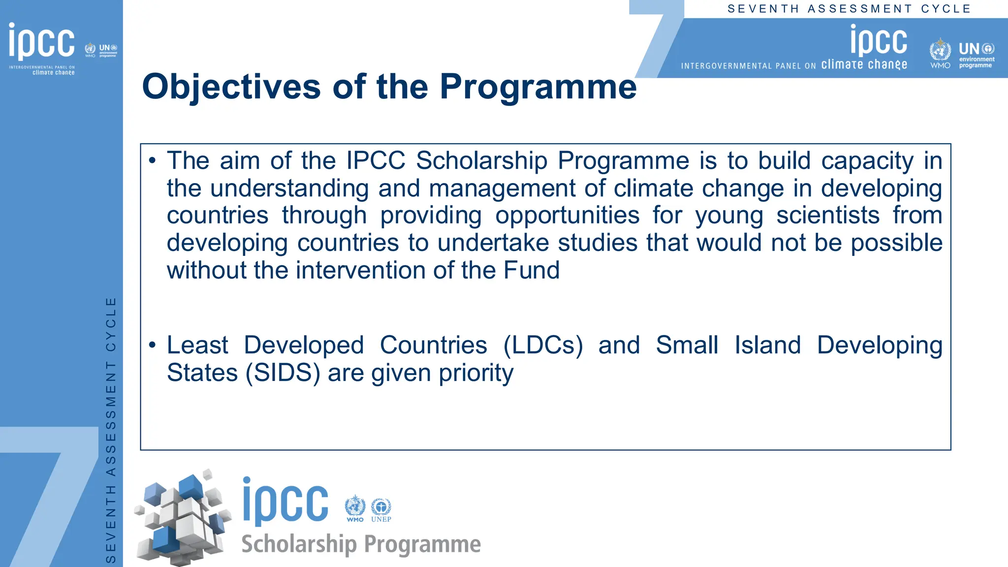 S E V E N T H A S S E S S M E N T C Y C L E
S
E
V
E
N
T
H
A
S
S
E
S
S
M
E
N
T
C
Y
C
L
E
Objectives of the Programme
• The aim of the IPCC Scholarship Programme is to build capacity in
the understanding and management of climate change in developing
countries through providing opportunities for young scientists from
developing countries to undertake studies that would not be possible
without the intervention of the Fund
• Least Developed Countries (LDCs) and Small Island Developing
States (SIDS) are given priority
 