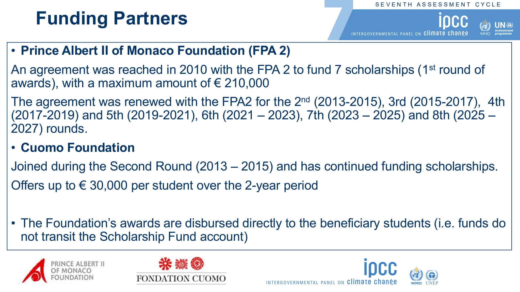S E V E N T H A S S E S S M E N T C Y C L E
Funding Partners
• Prince Albert II of Monaco Foundation (FPA 2)
An agreement was reached in 2010 with the FPA 2 to fund 7 scholarships (1st round of
awards), with a maximum amount of € 210,000
The agreement was renewed with the FPA2 for the 2nd (2013-2015), 3rd (2015-2017), 4th
(2017-2019) and 5th (2019-2021), 6th (2021 – 2023), 7th (2023 – 2025) and 8th (2025 –
2027) rounds.
• Cuomo Foundation
Joined during the Second Round (2013 – 2015) and has continued funding scholarships.
Offers up to € 30,000 per student over the 2-year period
• The Foundation’s awards are disbursed directly to the beneficiary students (i.e. funds do
not transit the Scholarship Fund account)
 