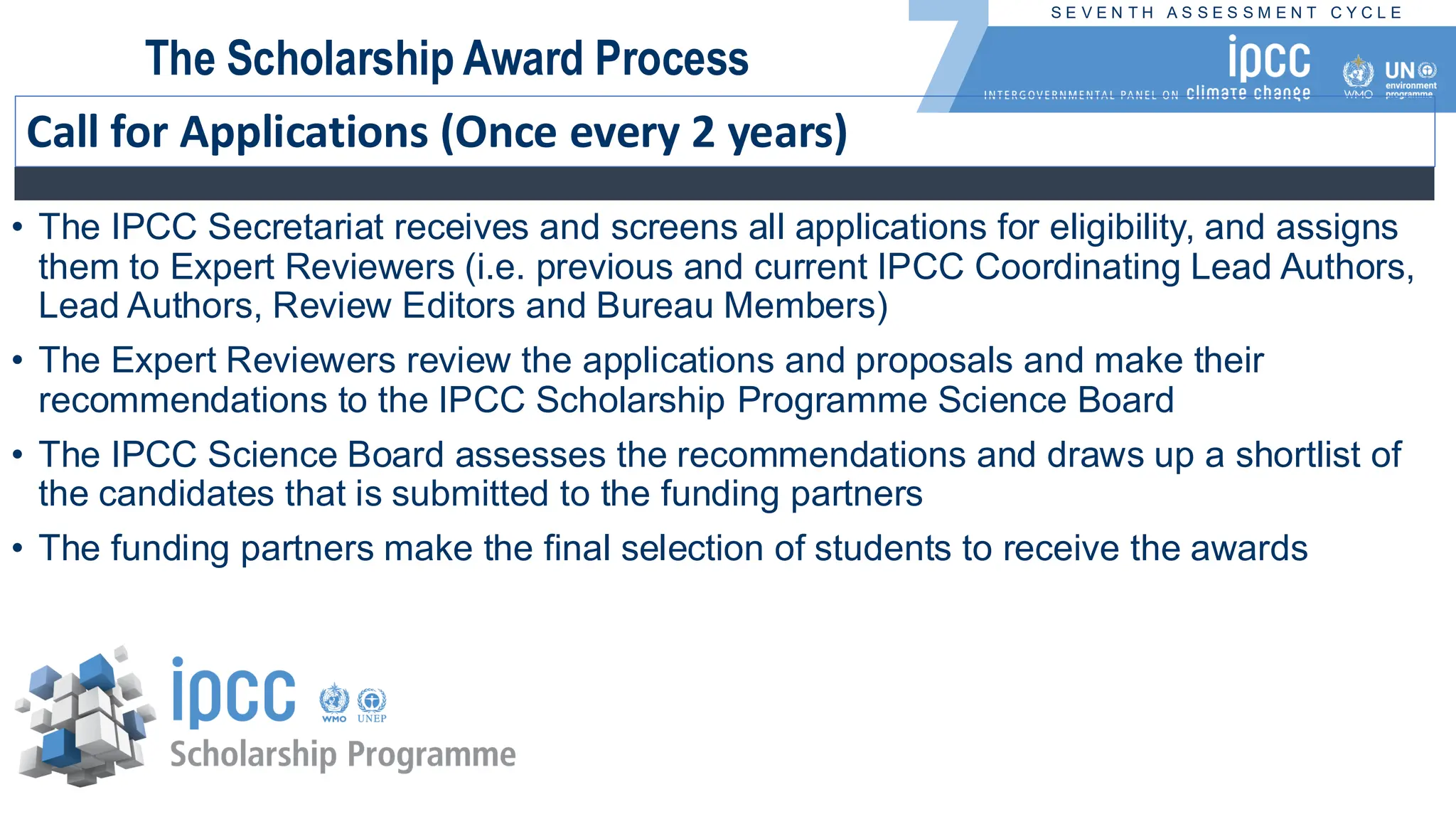 S E V E N T H A S S E S S M E N T C Y C L E
The Scholarship Award Process
Call for Applications (Once every 2 years)
• The IPCC Secretariat receives and screens all applications for eligibility, and assigns
them to Expert Reviewers (i.e. previous and current IPCC Coordinating Lead Authors,
Lead Authors, Review Editors and Bureau Members)
• The Expert Reviewers review the applications and proposals and make their
recommendations to the IPCC Scholarship Programme Science Board
• The IPCC Science Board assesses the recommendations and draws up a shortlist of
the candidates that is submitted to the funding partners
• The funding partners make the final selection of students to receive the awards
 